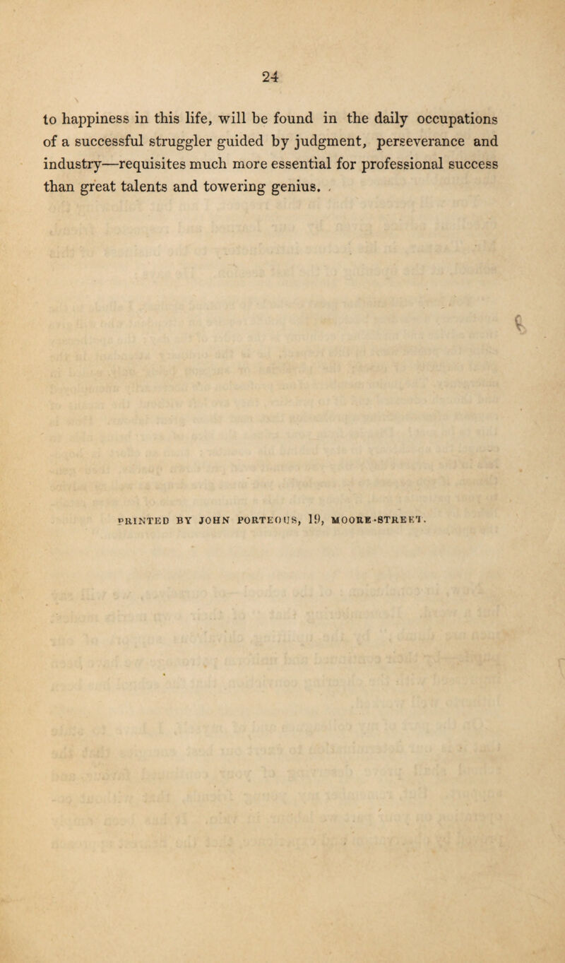 to happiness in this life, will be found in the daily occupations of a successful struggler guided by judgment, perseverance and industry—requisites much more essential for professional success than great talents and towering genius. . 19, MOORE-STRE Krl . PRINTED BY JOHN PORTEOUS,