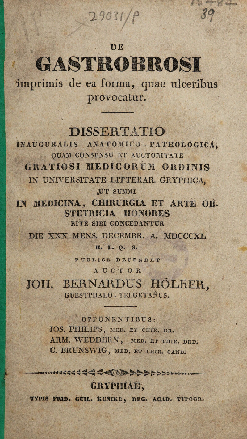 GASTROBROSI imprimis de ea forma, quae ulceribus provocatur. DISSERTATIO IN AUGURALIS ANATOMICO - PATHOLOGICA, QUAM CONSENSU ET AUCTORITATE GRATIOSI MEDICORUM ORDINIS IN UNIVERSITATE LITTERAR. GRYPHICA, JJT SUMMI IN MEDICINA, CHIRURGIA ET ARTE OB¬ STETRICIA HONORES RITE SIBI CONCEDANTUR DIE XXX MENS. DECEMBR. A. MDCCCXL H. L. q. S. a PUBLICE DEFENDET A U € T O R JOH. BERNARDUS EIOLEER, GUESTfHALO - TELGETAltus. OPPONENTIBUS: JOS. PHILIPS , MED. ET CIIIR. DH. ARM. WEDDERN, MED. ET CIIIR. JDRD. C. BRUNSWIG, MED. ET CIIIR. CAND. —4 GRYPIIIAE, TYPIS FRID. GUUi. KUNIKE, REG. ACAfr. TYPOGP*.