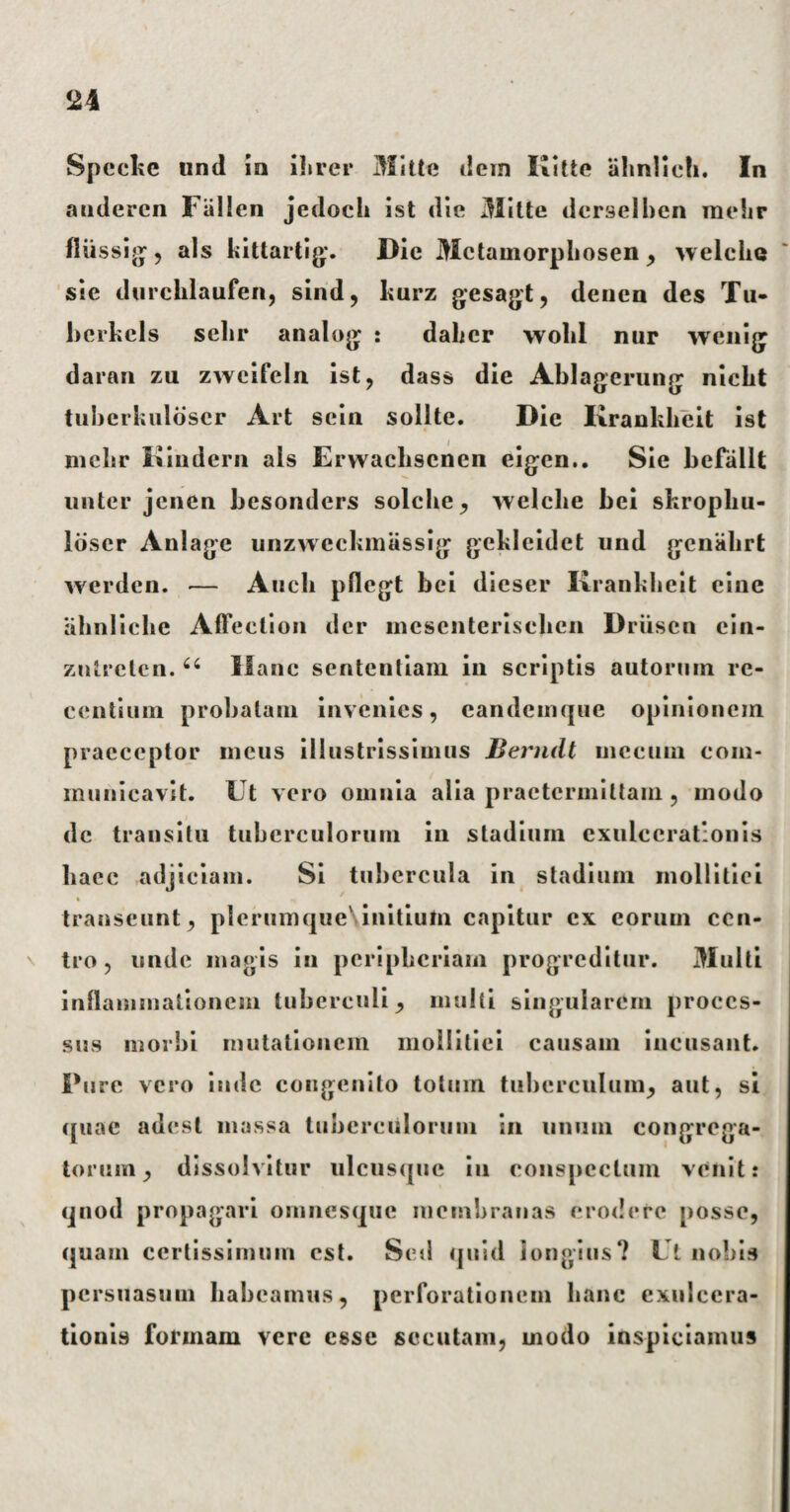 Speckc und in ilirer Mitte dem Kitte abnlich. In anderen Fallen jedoch ist die Mitte derselben mekr fliissig, ais kittartig. Die Mctamorphosen , welclie sie durcblaufen, sind, hurz gesagt, deuen des Tu* berkels selir analog : dahcr wolil nur wcnig daran zu zwcifeln ist 9 dass die Ablagerung niebt tuberkuldscr Art scin solite. Die Krankbeit ist mehr Kindern ais Erwacliscnen eigen.. Sie befallt linter jcnen besonders solclie, welclie bei skropbu- Idser Anlage unzweckmassig gekleidet und geniihrt werden. — Audi pllegt bei dieser Krankbeit cine ahnliclie Affection der mesenterisclien Driisen ein- zntrctcn. “ Hanc sententiam in scriptis autorum re¬ centium probatam invenies, candcuique opinionem praeceptor meus illustrissimus Bemdt mecuin com¬ municavit. Ut vero omnia alia praetermittam , modo dc transitu tuberculorum in stadium exulcerationis baec adjiciam. Si tubercula in stadium mollitiei 4 transeunt , plerumque\initiufn capitur ex eorum cen¬ tro, unde magis in peripbcriam progreditur. Multi inflammationem tuberculi , multi singularem proces¬ sus morbi mutationem mollitiei causam incusant. Pure vero inde congenito totum tuberculum, aut, si quae adest massa tuberculorum in unum congrega¬ torum, dissolvitur ulcusque iu conspectum venit: quod propagari omnesque membranas erodere posse, quam certissimum est. Sed quid longius? Ut nobis persuasum habeamus, perforationem hanc exulcera¬ tionis formam vere esse secutam, modo inspiciamus