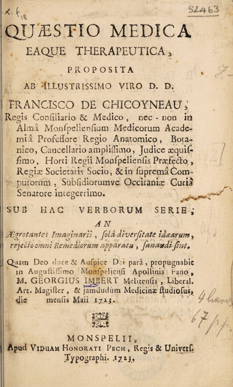 QUiESTIO MEDICA EAQJJE THERAPEUTICA, . * \ Jf PROPOSITA ab Illustrissimo viro d. d. FRANCISCO DE CHICOYNEAU, .* ■ i Regis Conilliario & Medico , nec - non id Alma Monfpelienfiutn Medicorum A cade* mia ProfciTore Regio Anatomico, Bota* meo, Cancellario ampiiffimo, Judice xquifi* fimo, Horti Regii Monfpclienfis Profecto., Regix Societatis Socio, &in fupremaCom- putorum , Subfidiorutnve Occitanix Curia Senatore integerrimo. SUS HAC VERBORUM SERIE ; A N JEgrot antes Imaginarii, fila divertit at e tcLzarum, rejecto omni Remediorum apparatu , frnmdi Jint» Quam Deo duce & Aufpice D i para, propugnabit in AuguftiOimo Moofpeiieqfi Apollinis ^ano, U. GEORGIUS INjgERT Mtlitenfis , Liberal. Are. Magifter, & jamdudum Medicina ftudiofus* dic meniis Maii i 71$. * t '.w,1 M O N S P E L 11, Apud Viduam Honorati Pech , Regis & Unintf» Jypogtaphi. /