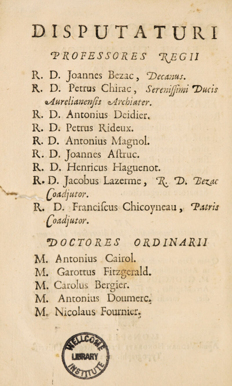 DISPUTATURI 'PROFESSORES 'REGII R. D. Joannes Bezac, 'Decanus. R. D. Petrus Chirac, Serenijjtmi Ducis oAurelianenjis tArcbiater. R. D. Antonius Dcidier. R. D. Petrus Ridcux. R. D. Antonius Magnol. R. D. Joannes Aftruc. R. D. Henricus Haguenot. R. D. Jacobus Lazerme, 'R^ D. 'Betae Coadjutor. R. D. Francifcus Chicoyneau, 'Patris ■ Coadjutor. DOCTORES ORDINARII M. Antonius Cairol. M. Garottus Fitzgcrald. M. Carolus Bergier. M. Antonius Doumerc* M, Nicolaus Fournier.