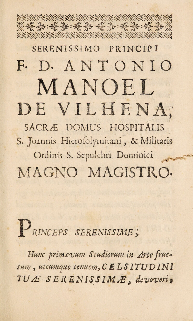 : Sfj- : •$|j' 2®': '^£' ~ifr ik SERENISSIMO PRINCIPI F- D- ANTONIO MANOEL DE VI L SACRAE DOMUS HOSPITALIS S. Joannis Hiero(o!ymitani, & Militaris Ordinis S. Sepulchri Dominici , MAGNO MAGISTRO- PRINCEPS SERENISSIME ; Hunc primaevum Studiorum in Arte fruc¬ tum , utcumque tenuem, CELSI TUD INI TUAE S E RENISS IMAE 3 devoveri*