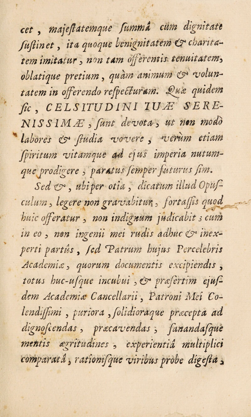 f' cet , majejlatemque firnmi cum digmtdtt fufii net, itu quoque benignii at em & c harita- tem imitatur y non tam ojj 'eventis, tenuitatenty oblatique pretium, quam animum & volun¬ tatem in offerendo re [pe SI uram* quidem fic 3 CELSITUDINI %UJE SERE- N1S SIMAE > funt 'devota > ut rim modo * labores & fiudia vovere y vemm etiam fpiritum vitamque ad ejus imperia nutum¬ que prodigere 3 paratus femper futurus fim. Sed & y ubi per otia 5 dicatum illud Opuf- culum y legere non gravabitu% 3 fortajfs quof__ huic oferatur y non indignum judicabit s cum in eo D nm ingenii mei rudis adhuc & inex- o peni partus , fed atrum hujus Percelebris Academia y quorum documentis excipiendis , n totus huc-ufque incubui y &* vrafertim ejuf- dcm Academia Cancellarii , Patroni Mei 'Co- lendifpmi 5 puriora , [olidioraque praeopta ad dignofiendas y praecavendas y fanandafque metitis agritudmes 9 experientia multiplici ._■ A