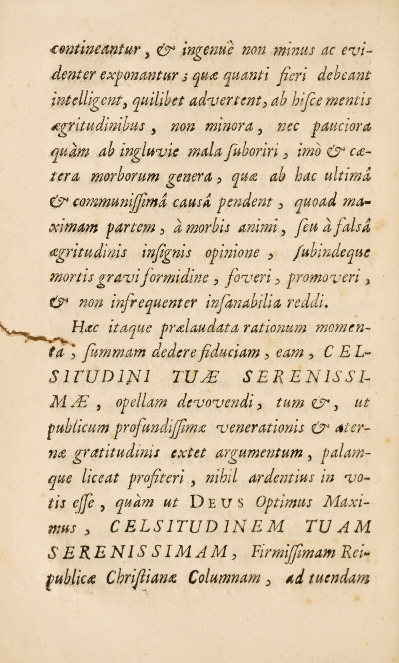 contineantur > ingenue non minus ac evi¬ denter exponantur j qua quanti fieri debeant intelligenty quilibet advertent, ab hifce mentis aegritudinibus y non minoray nec pauciora quam ab ingluvie mala fuboriri , imo & cce¬ tera morborum genera , qua ab hac ultimi & communi/Jimi causi pendent , quoad ma¬ ximam partem, a morbis animi y /eu d falsi aegritudinis infgnis opinione , fubindeque mortis gravi formidine , foveri , promoveri , & non infrequenter infanabilia reddi. Hac itaque pralaudata rationum momen¬ ta , fummam dedere fiduciam , eam , C EL- S1 rUD INI TU J£ SER EN ISSE MJE y opellam devovendi, tum , ut publicum profundiffima venerationis & ater- na gratitudinis extet argumentum y palam¬ que liceat profiteri y nihil ardentius in vo¬ tis cjfe , quam ut Deus Optimus Maxi¬ mus , CELSITUDINEM TUAM SERENISSIMAM, Firmijfimam Rei- publica Chrifiiana Columnam , ad tuendam