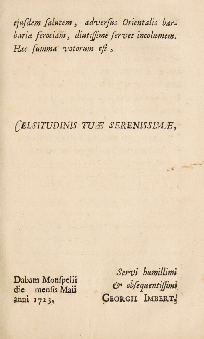 (jufdem Jdlutem , adverfus Orientalis bar¬ baria ferociam, diutijfime fervet incolumem. Hac juturna votorum efi 3 Celsitudinis tum serenissimm, Servi humillimi &• obfcquentijfimi Gsorgii ImbertJ *■ Dabam Monfpdii die meo (is Maii Unni 17x3,