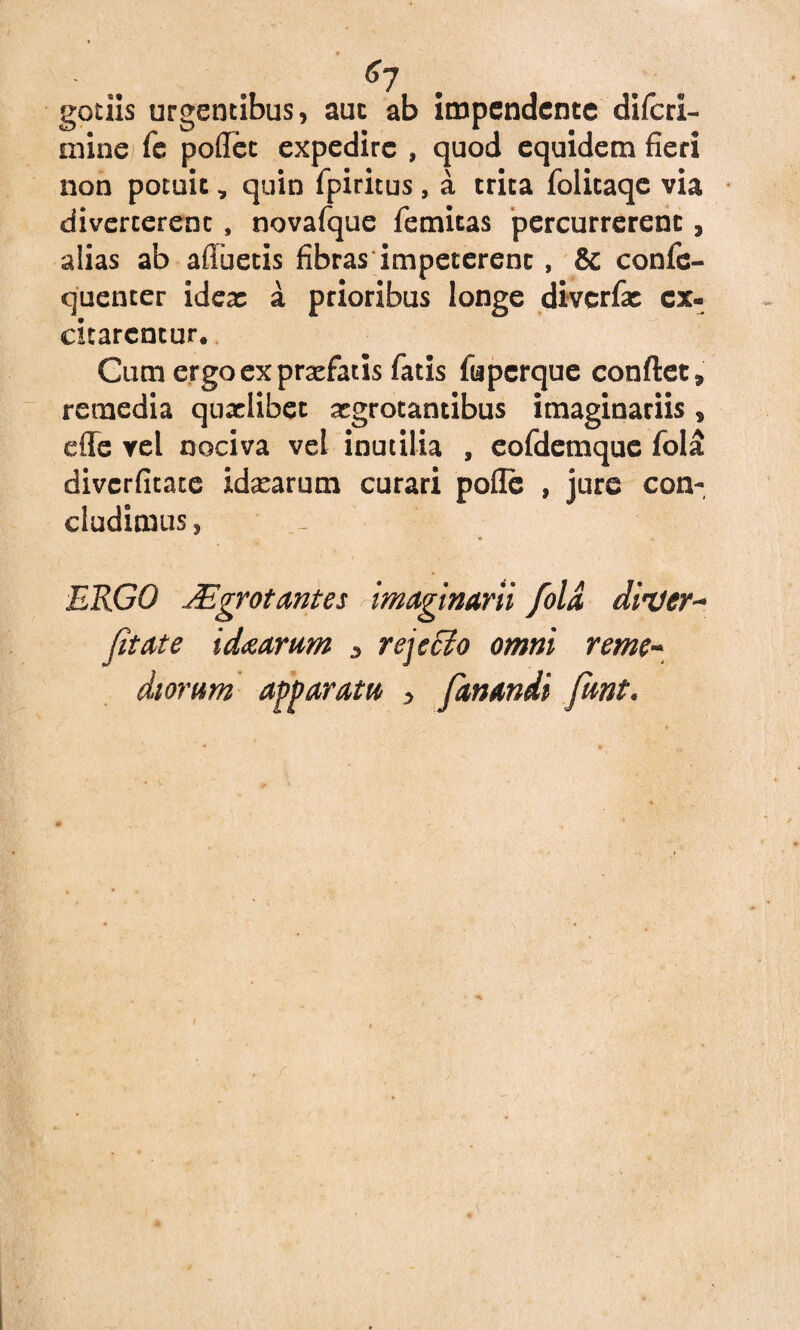 g7 getiis urgentibus, aut ab impendente diferi- mine fe poflet expedire , quod equidem fieri non potuit, quin fpiritus, a trita folicaqe via diverterent , novafque femitas percurrerent, alias ab afluetis fibras impeterent, & confe- quenter idea: a prioribus longe diverfie ex¬ citarentur. Cum ergo ex praefatis fatis fuperque conftet» remedia quxlibet aegrotantibus imaginariis, efle vel nociva vel inutilia , eofdemque fola diverfitate idxarum curari pofle , jure con¬ cludimus, ERGO JEgrotantes imaginarii fola diuer- fit at e idaartim * rej effio omni reme¬ diorum apparatu , fanandi fiunt.