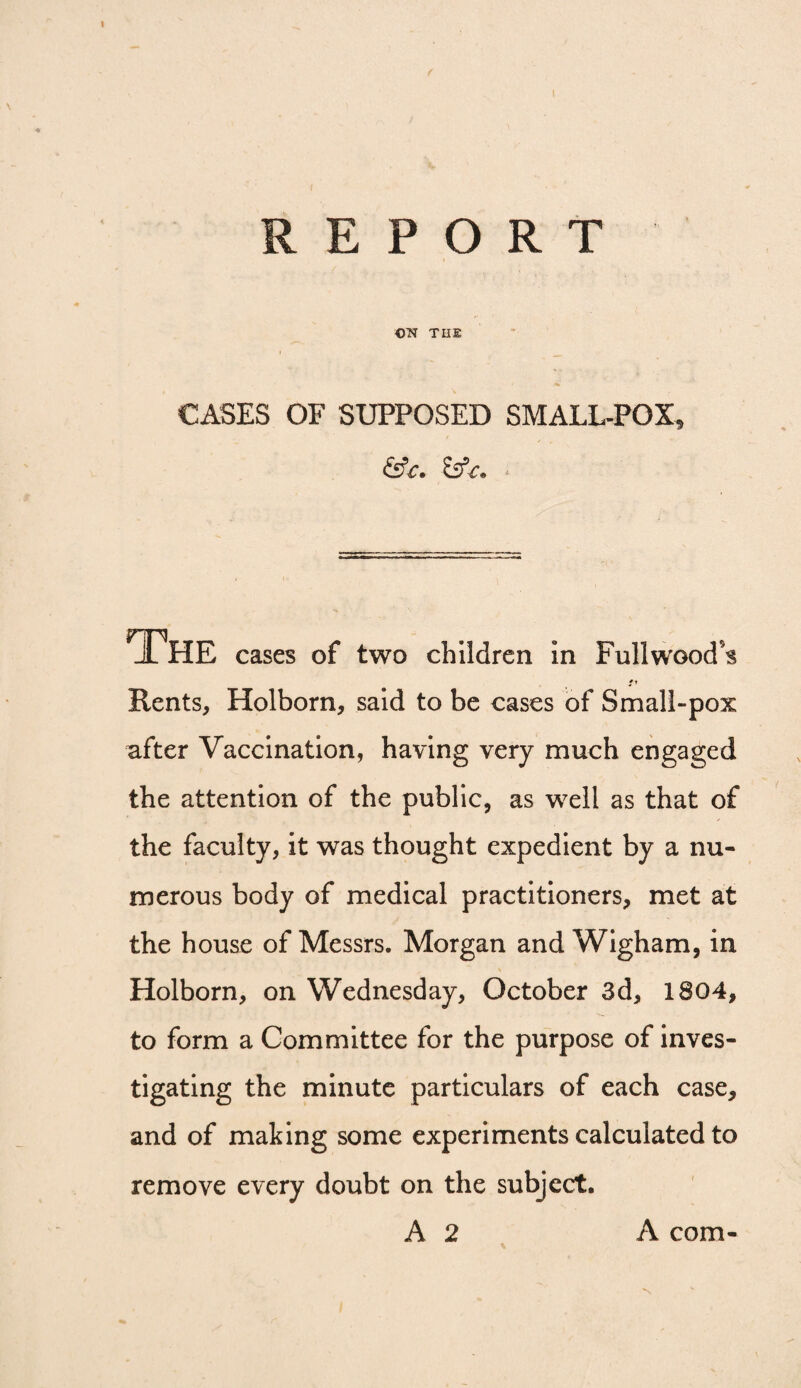 \ REPORT OT^ THE CASES OF SUPPOSED SMALL-POX, &£. £5f<r. • The cases of two children in Fullwood’s Rents, Holborn, said to be cases of Small-pox after Vaccination, having very much engaged the attention of the public, as well as that of the faculty, it was thought expedient by a nu¬ merous body of medical practitioners, met at the house of Messrs. Morgan and Wigham, in Holborn, on Wednesday, October 3d, 1804, to form a Committee for the purpose of inves¬ tigating the minute particulars of each case, and of making some experiments calculated to remove every doubt on the subject. A 2 A com-