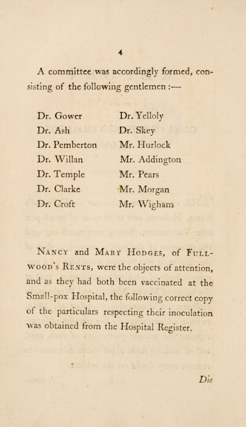 A committee was accordingly formed, con¬ sisting of the following gentlemen :— Dr. Gower Dr. Ash Dr. Pemberton Dr. Willan Dr. Temple Dr. Clarke Dr. Croft Dr. Yelloly Dr. Skey Mr. Hurlock Mr. Addington.' Mr. Pears Mr. Morgan Mr. Wigham Nancy and Mary Hodges, of Full- wood’s Rents, wxre the objects of attention, and as they had both been vaccinated at the Small'pox Hospital, the following correct copy of the particulars respecting their inoculation was obtained from the Hospital Register. D/e