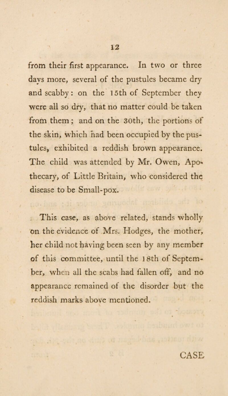 from their first appearance. In two or three days more, several of the pustules became dry and scabby: on the 15th of September they were all so dry, that no matter could be taken from them ; and on the 30th, the portions of the skin, which had been occupied by the pus- I tules, exhibited a reddish brown appearance. The child was attended by Mr. Owxn, Apo¬ thecary, of Little Britain, who considered the disease to be Small-pox. . This case, as above related, stands wholly on the evidence of Mrs. Hodges, the mother, her child not having been seen by any member of this committee, until the 18th of Septem- / ber, when all the scabs had fallen off, and no appearance remained of the disorder but the reddish marks above mentioned.