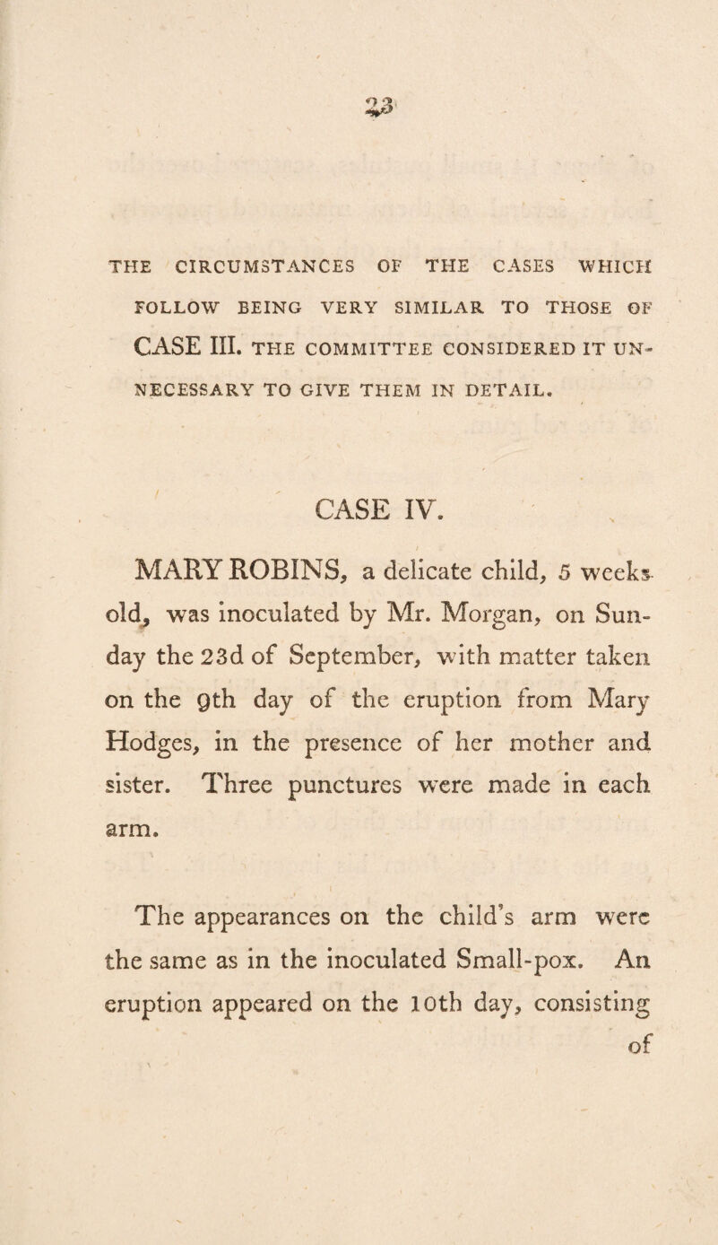 THE CIRCUMSTANCES OF THE CASES WHICH FOLLOW BEING VERY SIMILAR TO THOSE OF CASE III. THE COMMITTEE CONSIDERED IT UN¬ NECESSARY TO GIVE THEM IN DETAIL, CASE IV. MARY ROBINS, a delicate child, 5 weeks old^ was inoculated by Mr. Morgan, on Sun¬ day the 23d of September, with matter taken on the gth day of the eruption from Mary Hodges, in the presence of her mother and sister. Three punctures wxre made in each arm. The appearances on the child’s arm wxrc the same as in the inoculated Small-pox. An eruption appeared on the 10th day, consisting of