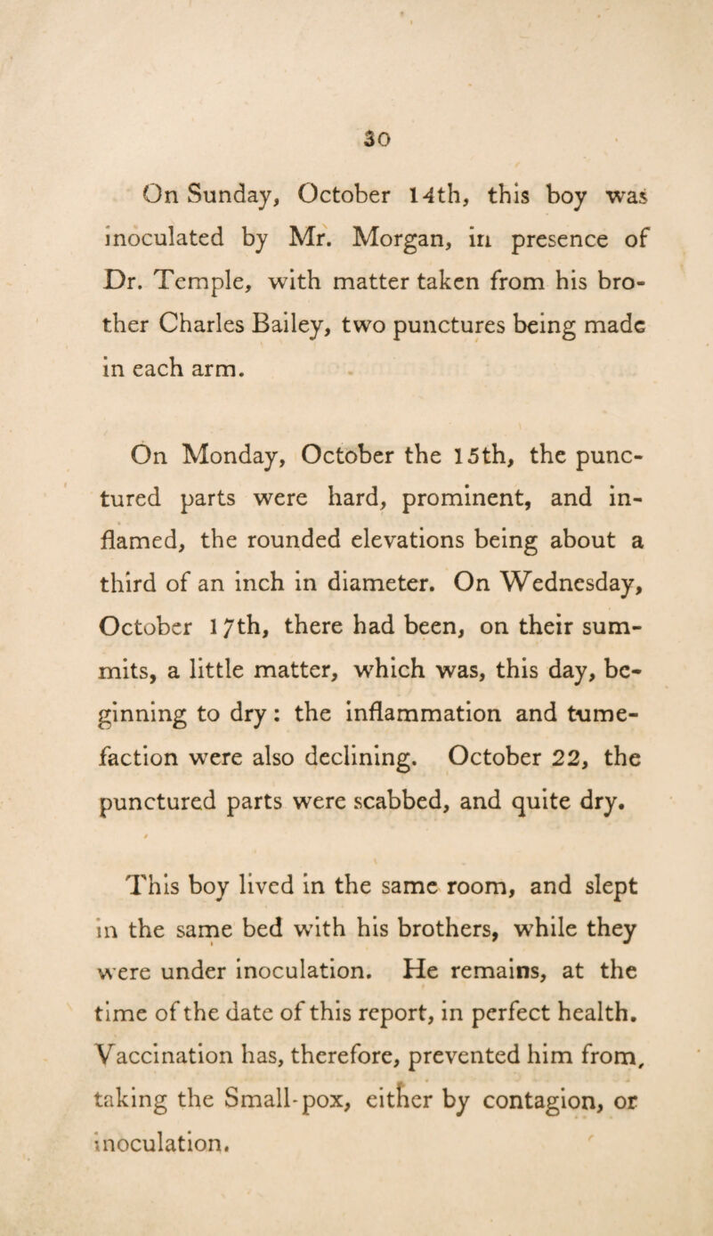 f 30 On Sunday, October 14th, this boy was inoculated by Mr. Morgan, in presence of Dr. Temple, with matter taken from his bro¬ ther Charles Bailey, two punctures being made in each arm. On Monday, October the 15th, the punc¬ tured parts were hard, prominent, and in¬ flamed, the rounded elevations being about a third of an inch in diameter. On Wednesday, October 17th, there had been, on their sum¬ mits, a little matter, which was, this day, be¬ ginning to dry: the inflammation and tume¬ faction were also declining. October 22, the punctured parts were scabbed, and quite dry. This boy lived in the same room, and slept in the sarne bed with his brothers, while they were under inoculation. He remains, at the time of the date of this report, in perfect health. Vaccination has, therefore, prevented him from, taking the Small* pox, eitfier by contagion, or inoculation.