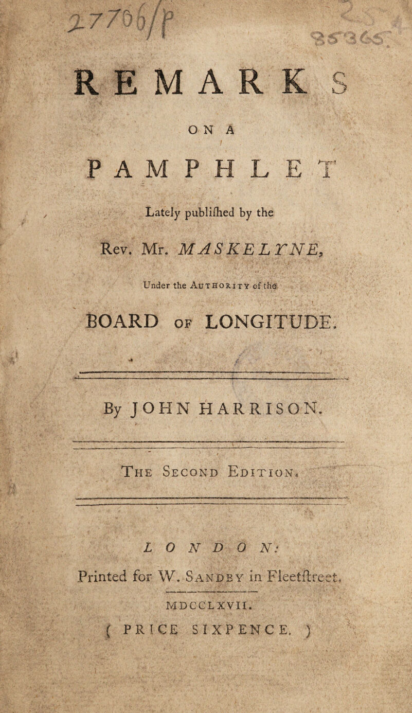 REMAR O N A P A M P H L - ■ ;-T . - : . ' . V Lately publi/hed by the Rev. Mr. MASKELTNE, Under the Authority of the BOARD of LONGITUDE. By JOHN HARRISON. The Second Edition. L O N D O N: Printed for W. Sandby in Fleetftreet. MDCCLXVII.