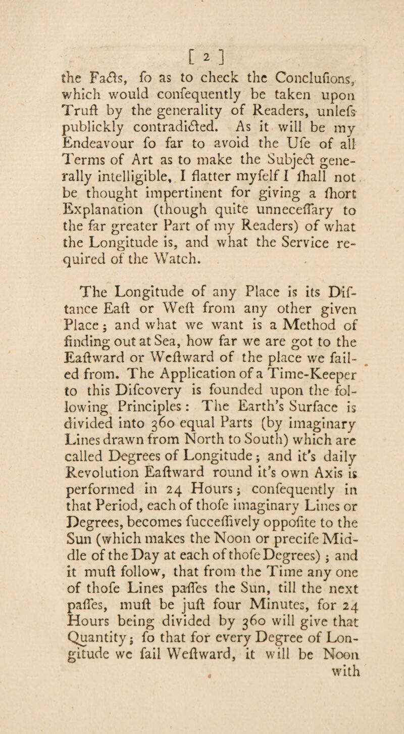the Fa<fts, fo as to check the Conclufions, which would confequently be taken upon Truft by the generality of Readers, unlefs publickly contradicted. As it will be my Endeavour fo far to avoid the Ufe of all Terms of Art as to make the Subject gene¬ rally intelligible, I flatter myfelf I fhall not be thought impertinent for giving a fhort Explanation (though quite unneceftary to the far greater Part of my Readers) of what the Longitude is, and what the Service re¬ quired of the Watch. The Longitude of any Place is its Dif- tance Eaft or Weft from any other given Place; and what we want is a Method of finding out at Sea, how far we are got to the Eaftward or Weftward of the place we fail¬ ed from. The Application of a Time-Keeper to this Difcovery is founded upon the fol¬ lowing Principles: The Earth’s Surface is divided into 360 equal Parts (by imaginary Lines drawn from North to South) which are called Degrees of Longitude; and it's daily Revolution Eaftward round it’s own Axis is performed in 24 Hours; confequently in that Period, each of thofe imaginary Lines or Degrees, becomes fucceftively oppoftte to the Sun (which makes the Noon or precife Mid¬ dle of the Day at each of thofe Degrees) ; and it muft follow, that from the Time any one of thofe Lines paftes the Sun, till the next paftes, muft be juft four Minutes, for 24 Hours being divided by 360 will give that Quantity; fo that for every Degree of Lon¬ gitude we fail Weftward, it will be Noon with