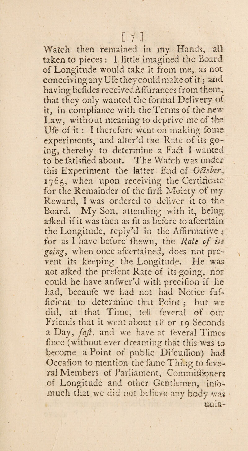 Watch then remained in my Hands, ail taken to pieces: I little imagined the Board of Longitude would take it from me, as not conceiving any Ufe they could make of it; and having befides received AiTurances from them, that they only wanted the formal Delivery of it, in compliance with the Terms of the new Law, without meaning to deprive me of the Ufe of it : I therefore went on making tome experiments, and alter’d the Rate of its go¬ ing, thereby to determine a Fa <51 I wanted to be fatisfied about. The Watch was under this Experiment the latter End of October 1765, when upon receiving the Certificate' for the Remainder of the find Moiety of my Reward, I was ordered to deliver it to the Board. My Son, attending with it, being afked if it was then as fit as before to afeertain the Longitude, reply’d in the Affirmative 5 for as I have before fhewn, the Rate of its going, when once afeertained, does not pre¬ vent its keeping the Longitude. He was not afked the prefent Rate of its going, nor could he have anfwer’d with precifion if he had, becaufe we had not had Notice fuf- fieient to determine that Point ; but we did, at that Time, tell fevcral of our Friends that it went about 18 or 19 Seconds a Day, faft, and we have at feveral Times iince (without ever dreaming that this was to become a Point of public Difcuflion) had Occafion to mention the fame Thing to feve- raj Members of Parliament, Commifemers of Longitude and other Gentlemen, info- much that we did not believe any body was