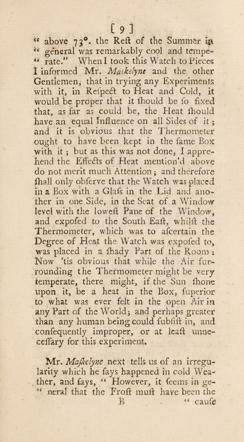 [9l ** above 73d. the Reft of the Summer 133, *c general was remarkably cool and tempe- *e rate.” When I took this Watch to Pieces 1 informed Mr. Maskelyne and the other Gentlemen, that in trying any Experiments with it, in Refpedt to Heat and Cold, it would be proper that it ihould be fo fixed that, as far as could be, the Heat fhould have an equal Influence on all Sides of it 5 and it is obvious that the Thermometer ought to have been kept in the fame Box with it ; but as this was not done^ I appre¬ hend the Effects of Pleat mention’d above do not merit much Attention ; and therefore fhall only obferve that the Watch was placed in a Box with a Glafs in the Lid and ano- ther in one Side, in the Seat of a Window level with the loweft Pane of the Window, and expofed to the South Eaft, whilft the Thermometer, which was to afeertain the Degree of Heat the Watch was expofed to, was placed in a fhady Part of the Room ; Now ’tis obvious that while the Air fur¬ rounding the Thermometer might be very temperate, there might, if the Sun fhone upon it, be a heat in the Box, fuperior to what was ever felt in the open Air in any Part of the World; and perhaps greater than any human being could fubfift in, and confequently improper, or at lea ft unne« ceftary for this experiment. Mr. Majkelyne next tells us of an irregu¬ larity which he fays happened in cold Wea¬ ther, and fays, “ However, it feems in ge- *c neral that the Froft rauft have been the B 66