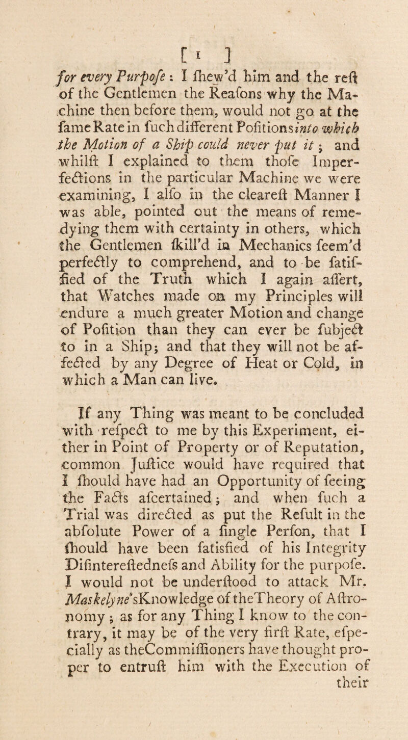 for every Furpofe: I fliew’d him and the reft of the Gentlemen the Reafons why the Ma¬ chine then before them, would not go at the fameRatein fuchdifferent Pofitions?^ which the Motion of a Ship could never put it ; and whilft I explained to them thofe Imper¬ fections in the particular Machine we were examining, I alio in the cleared: Manner I was able, pointed out the means of reme¬ dying them with certainty in others, which the Gentlemen ikill’d in Mechanics feem'd perfectly to comprehend, and to be fatif- fled of the Truth which I again affert, that Watches made oa my Principles will endure a much greater Motion and change of Pofition than they can ever be fubject to in a Ship; and that they will not be af¬ fected by any Degree of Heat or Cold, in which a Man can live. If any Thing was meant to be concluded with refpect to me by this Experiment, ei¬ ther in Point of Property or of Reputation, common Juftice would have required that I fhould have had an Opportunity of feeing the Facts afcertained; and when fuch a Trial was directed as put the Refult in the abfolute Power of a fingle Perfon, that I ihould have been fatisfied of his Integrity Difintereflednefs and Ability for the purpofe. I would not be underftood to attack Mr. M^Wy/^’sKnowledge oftheTheory of Agro¬ nomy ; as for any Thing I know to the con¬ trary, it may be of the very firft Rate, efpe- cially as theCommiflioners have thought pro¬ per to entruft him with the Execution of their
