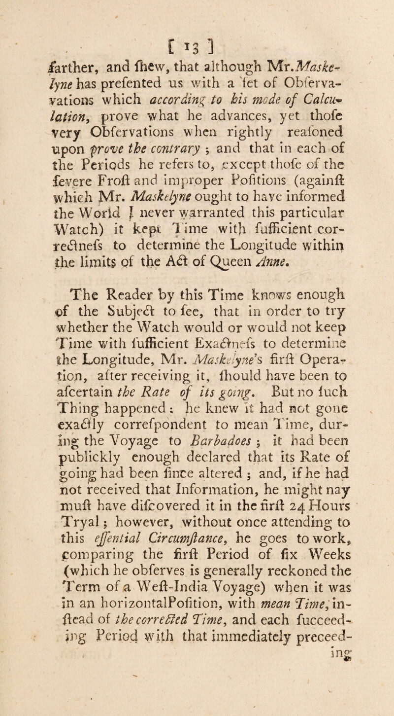 farther, and fhew, that although Mr.Mufe-? lyne has prefented us with a fet of Obferva- vations which according to his mode of Calcic* lation, prove what he advances, yet thofe very Qbfervations when rightly realoned upon 'prove the contrary *, and that in each of the Periods he refers to, except thofe of the fevere Froft and improper Pofitions (againft which Mr. Masktlyne ought to have informed the World l never warranted this particular Watch) it kept l ime with fufficient cor- redinefs to determine the Longitude within the limits of the A<5f of Queen Anne. The Reader by this Time knows enough of the bubjedf to fee, that in order to try whether the Watch w^ould or would not keep Time with l’ufficient Exa£>nefs to determine the Longitude, Mr. Maskelyne*s firft Opera¬ tion, after receiving it, Ihould have been to afcertain the Rate of its going. Butnofuch Thing happened; he knew it had not gone exadlly correfpondent to mean Time, dur¬ ing the Voyage to Barbadoes ; it had been publickly enough declared that its Rate of going had been knee altered ; and, if he had not received that Information, he might nay muff have difeovered it in the firft 24 Hours Tryal; however, without once attending to this ejj'ential Circumfiance, he goes to work* comparing the firft Period of fix Weeks (which he obferves is generally reckoned the Term of a Weft-India Voyage) when it was in an horizontalPofition, with mean Time fin- ftead of the corredled Time, and each fucceed- jng Period with that immediately preceed-