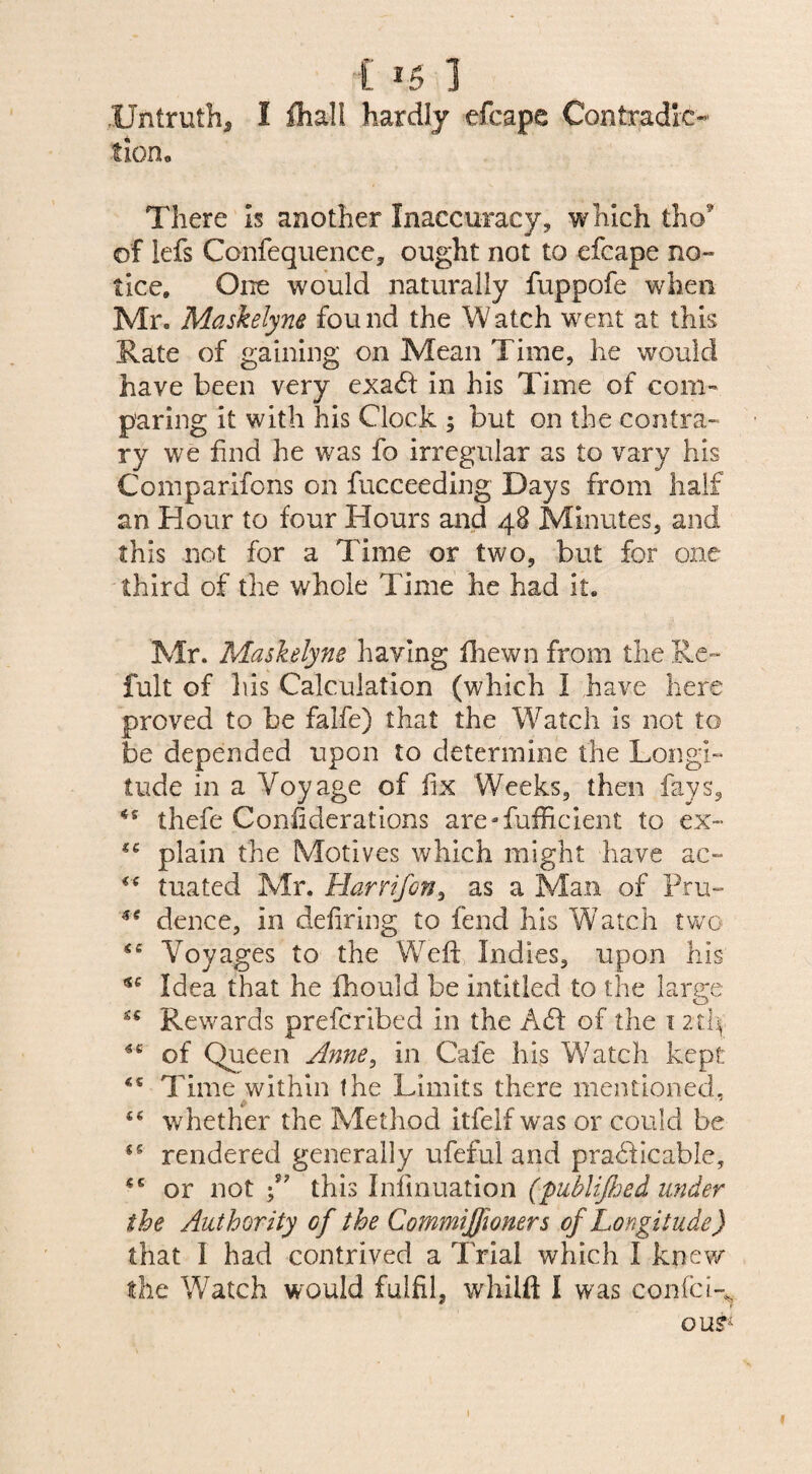 Untruth* I fhall hardly efcape Contradic¬ tion. There Is another Inaccuracy, which tho* of lefs Confequence, ought not to efcape no¬ tice, One would naturally fuppofe when Mr. Maskelyne fou nd the W atch went at this Rate of gaining on Mean Time, he would have been very exa6f in his Time of com¬ paring it with his Clock ; but on the contra¬ ry we find he was fo irregular as to vary his Comparifons on fucceeding Days from half an Hour to four Hours and 48 Minutes, and this not for a Time or two, but for one third of the whole Time he had it. Mr. Maskelyne haying fliewn from the Re- fult of 1 lis Calculation (which I have here proved to be falfe) that the Watch is not to be depended upon to determine the Longi¬ tude in a Voyage of fix Weeks, then fays, thefe Confiderations are Sufficient to ex- plain the Motives which might have ac~ tuated Mr. Harr if on, as a Man of Pru- dence, in defiring to fend his Watch two <c Voyages to the Weft Indies, upon his *e Idea that he fhould be intitled to the large Rewards prefcribed in the A61 of the 1 2th *e of Queen Anne, in Cafe his Watch kept Time within the Limits there mentioned, ££ whether the Method itfelf was or could be rendered generally ufeful and pradficable, or not f this Iniinuation (publijhed under the Authority of the Commiffoners of Longitude) that I had contrived a Trial which I knew