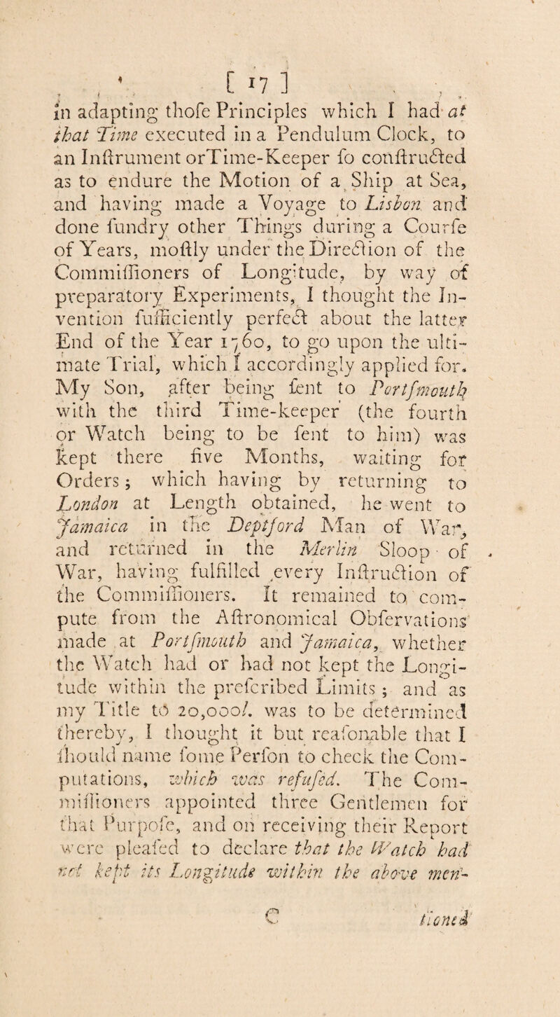 that Time executed in a Pendulum Clock, to an Inftrument orTime-Keeper fo cortftrudfed as to endure the Motion of a Ship at Sea, and having made a Voyage to Lisbon and done fundry other Things during a Courfe of Years, moftly under theDirediion of the Commiffioners of Longitude, by way of preparatory Experiments, I thought the In¬ vention fufSciently perfect about the latter End of the Year 1760, to go upon the ulti¬ mate Trial, which I accordingly applied for. My Son, after being fent to Pert) mouth with the third Time-keeper (the fourth or Watch being to be fent to him) was liept there hve Months, waiting for Orders; which having by returning to London at Length obtained, he went to Jamaica in the Deptford Man of War, and returned in the Merlin Sloop ■ of War, having fulfilled every InftrudUon of the Commiffioners. It remained to. com¬ pute from the Agronomical Obfervations made at Portfmouth and Jamaica, whether the Watch had or had not kept the Longi¬ tude within the preferibed Limits ; and as my Title to 20,000/. was to be determined thereby, I thought it but reafonable that I iliould name fome Perfon to check the Com¬ putations, which was refufed. The Com- miffioners appointed three Gentlemen for that Purpofe, and on receiving their Report were pleafed to declare that the Watch had nri kept its Longitude within the above men- n tionfi