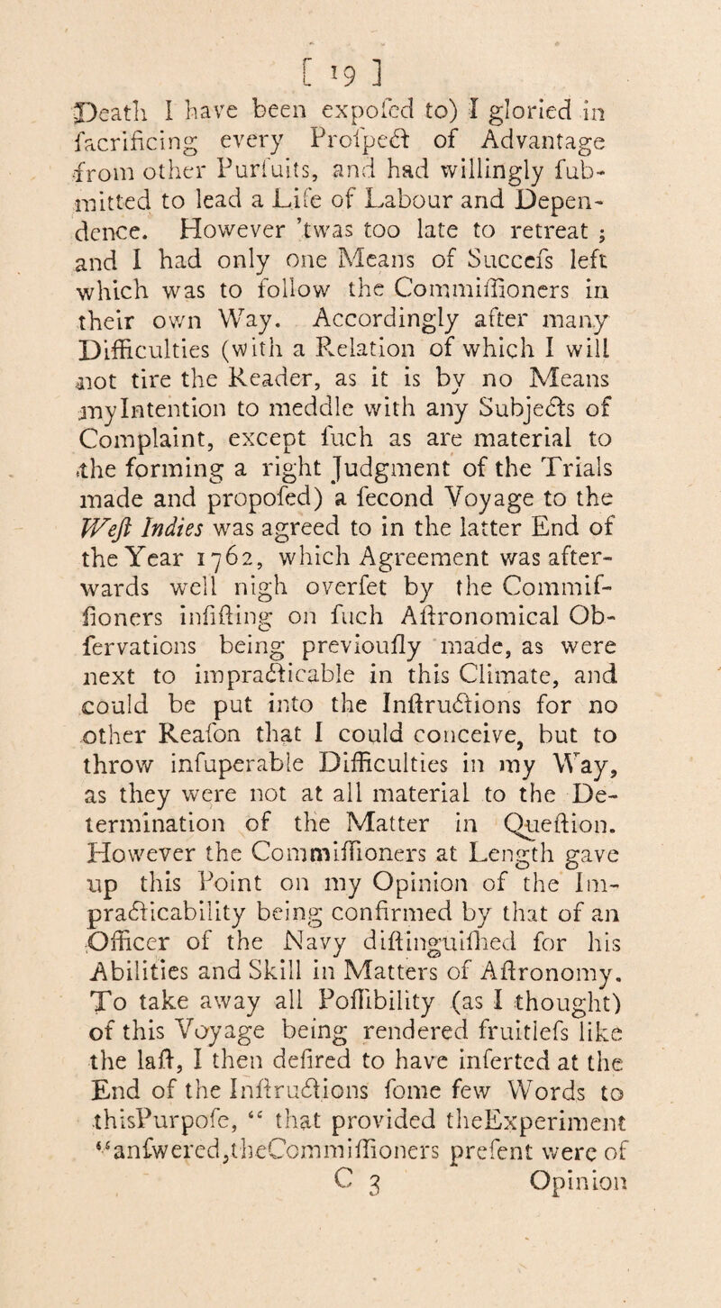 [ »9 1 Death I have been expo fed to) I gloried in facrificing every ProfpeCt: of Advantage from other Purdahs, and had willingly full- mitted to lead a Life of Labour and Depen¬ dence. However ’twas too late to retreat ; and I had only one Means of Succefs left which was to follow the Commiffioners in their own Way. Accordingly after many Difficulties (with a Relation of which I will 41 ot tire the Reader, as it is by no Means my Intention to meddle with any Subjects of Complaint, except fuch as are material to *the forming a right Judgment of the Trials made and propofed) a fecond Voyage to the TV eft Indies was agreed to in the latter End of the Year 1762, which Agreement was after¬ wards well nigh overfet by the Commif¬ fioners infixing on fuch Agronomical Ob- fervations being previoufly made, as were next to impracticable in this Climate, and could be put into the InftruCtions for no other Reafon that I could conceive, but to throw infuperable Difficulties in my Way, as they were not at all material to the De¬ termination of the Matter in Queftion. However the Commiffioners at Length gave up this Point on my Opinion of the Im¬ practicability being confirmed by that of an Officer of the Navy diftingtufhed for his Abilities and Skill in Matters of Aflronomy. To take away all Poffibility (as I thought) of this Voyage being rendered fruitlefs like the laft, I then defired to have inferted at the End of the I nft ruCtions feme few Words to thisPurpofe, <£ that provided theExperiment Manfwered5theComniiffioiiers prefent were of