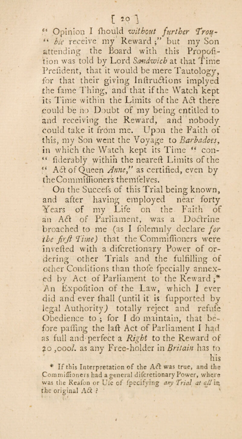 CS C i C ( t c ■ [ *° } Opinion I fhould without further Trou¬ ble receive my Reward but my Son attending the Board with this Propor¬ tion was told by Lord Sandwich at that Time Prefident, that it would be mere Tautology, for that their giving Inftrudions implyed the fame Thing, and that if the Watch kept its Time within the Limits of the A£f there could be no Doubt of my being entitled to and receiving the Reward, and nobody could take it from me. Upon the Faith of this, my Son went the Voyage to Barbados, in which the Watch kept its Time ce con- fiderably within the neared Limits of the A6f of Queen Anne,9* as certified, even by the Commi{boners themfe 1 yes. On the Succefs of this Trial being known, and after having employed near forty Years of my Life on the Faith of an A6f of Parliament, was a Docdrine broached to me (as I folemnly declare for the firjl Time) that the Commifiioners were in veiled with a diferetionary Power of or¬ dering other Trials and the fulfilling of other Conditions than thole fpecially annex¬ ed by Act of Parliament to the Reward An Fxpofition of the Law, which I ever did and ever lhall (until it is fupported by legal Authority) totally reject and refute Obedience to ; for I do maintain, that be¬ fore palling the laid Act of Parliament I had as full and perfect a Right to the Reward of 20 ,ooo/. as any Free-holder in Britain has to liis * If this Interpretation of the Ad was true, and the Commiflioners had a general diferetionary Power, where was the Reafon or Ufe of Specifying any Trial at all in the original Ad ? ' '