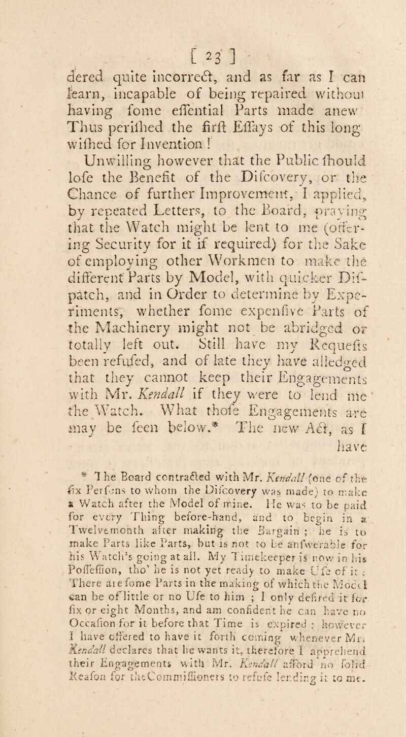 C 2 3 ] dered quite incorre<ft, and as far as I can learn, incapable of being repaired without having fome efTential Parts made anew Thus perilled the fir ft Eftays of this long wifhed for Invention ! Unwilling however that the Public fihould lofe the Benefit of the Difcovery, or the Chance of further Improvement, I applied, by repeated Letters, to the Board, praying that the Watch might be lent to me (otter¬ ing Security for it if required) for the Sake of employing other Workmen to make the different'Parts by Model, with quicker DIE patch, and in Order to determine by Expe¬ riments, whether fome expenfive Parts of the Machinery might not be abridged or totally left out. Still have mv Requefts been refufed, and of late they have alledged that they cannot keep their Engagements with Mr. Kendall if they were to lend me the Watch. What thofe Engagements are may be been below.'* The new Act, as f have * 1 he Board contraded with Mr. Kendall (one of the fix Per fens to whom the Difcovery was made) to make at Watch after the Model of mine, lie was to be paid for every Tiling before-hand, and to begin in a Twelvemonth after making the Bargain ; he is to make Parts like Parts, but is not to be anfwerable for his Watch’s going at all. My Timekeeper is now in his Poffeffion, tho’ he is not yet ready to make Ufe of it ; There aiefome Parts in the making of which the Mochi can be of little or no Ufe to him ; 1 only defined it for fix or eight Months, and am confident he can have no Occafion for it before that Time is expired : however I have offered to have it forth coming whenever Mn Kendall declares that he wants it, therefore I ap or el tend their Engagements with Mr. Kendall afford no fobd Keafon for theCommiffiencrs to refute ler.dinpTt to me. o