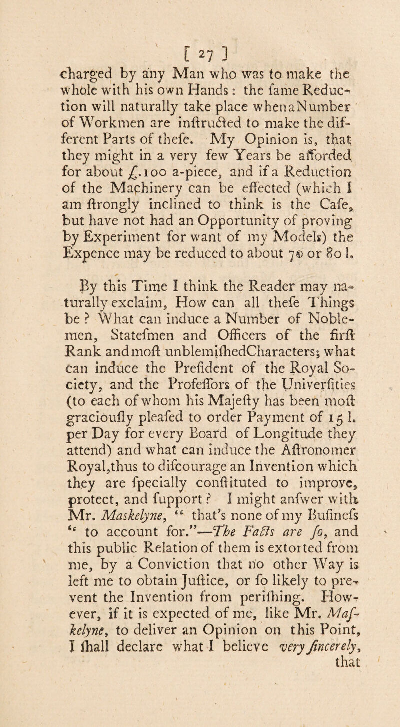 charged by any Man who was to make the whole with his own Hands: the fame B.educ~ tion will naturally take place whenaNumber of Workmen are intruded to make the dif¬ ferent Parts of thefe, My Opinion is, that they might in a very few Years be afforded for about £. 100 a-piece, and if a Reduction of the Machinery can be effected (which I am ftrongly inclined to think is the Cafe3 but have not had an Opportunity of proving by Experiment for want of my Models) the Expence may be reduced to about 7® or Ho h * By this Time I think the Reader may na¬ turally exclaim. How can all thefe Things be ? What can induce a Number of Noble¬ men, Statefmen and Officers of the firfl Rank andmoft unblemifhedCharacters; what can induce the Prefident of the Royal So¬ ciety, and the Profeffors of the Univerfities (to each of whom his Majefty has been mod graciouffy pleafed to order Payment of 15 h per Day for every Board of Longitude they attend) and what can induce the Affronomer Royal,thus to difcourage an Invention which they are fpecially conffituted to improve, protect, and fupport ? I might anfwer with Mr. Maskelyne, “ that’s none of my Bufinefs <c to account for.”—;The Faffs are fo, and this public Relation of them is extorted from me, by a Conviction that no other Way is left me to obtain Juffice, or fo likely to pre^ vent the Invention from perifhing. How¬ ever, if it is expected of me, like Mr. Maf- kelyne, to deliver an Opinion on this Point, I fhall declare what I believe very /merely,