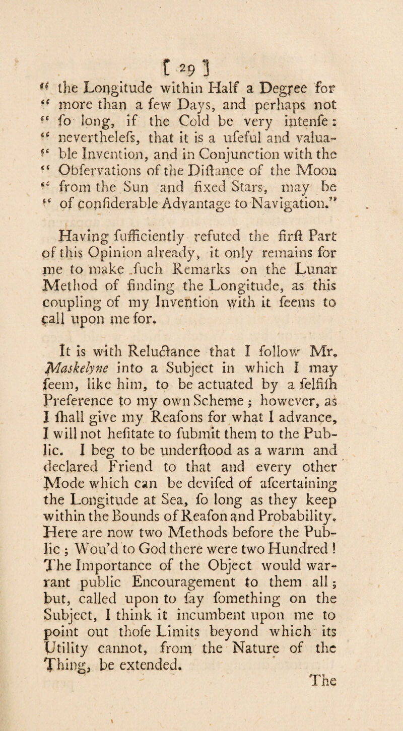 : c.291 ** the Lopgitude within Half a Degree for <f more than a few Days, and perhaps not 5C fo long, if the Cold be very intenfe: “ neverthelefs, that it is a ufeful and valua- <c ble Invention, and in Conjunction with the <c Obfervations of the Difiance of the Moon <c from the Sun and fixed Stars, may be “ of confiderable Advantage to Navigation.’' Having fufficiently refuted the firft Part of this Opinion already, it only remains for me to make _fuch Remarks on the Lunar Method of finding the Longitude, as this coupling of my Invention with it feems to call upon me for. It is with Reluctance that I follow Mr. Maskelyne into a Subject in which I ma}^ feem, like him, to be actuated by a felfifh Preference to my own Scheme ; however, a£ I fhall give my Reafons for what I advance, I will not hefitate to fubmit them to the Pub¬ lic. I beg to be underftood as a warm and declared Friend to that and every other Mode which can be devifed of afcertaining the Longitude at Sea, fo long as they keep within the Bounds of Reafon and Probability. Here are now two Methods before the Pub¬ lic ; Wou’d to God there were two Hundred ! The Importance of the Object would war¬ rant public Encouragement to them all; but, called upon to fay fomething on the Subject, I think it incumbent upon me to point out thofe Limits beyond which its Utility cannot, from the Nature of the Thing, be extended. The