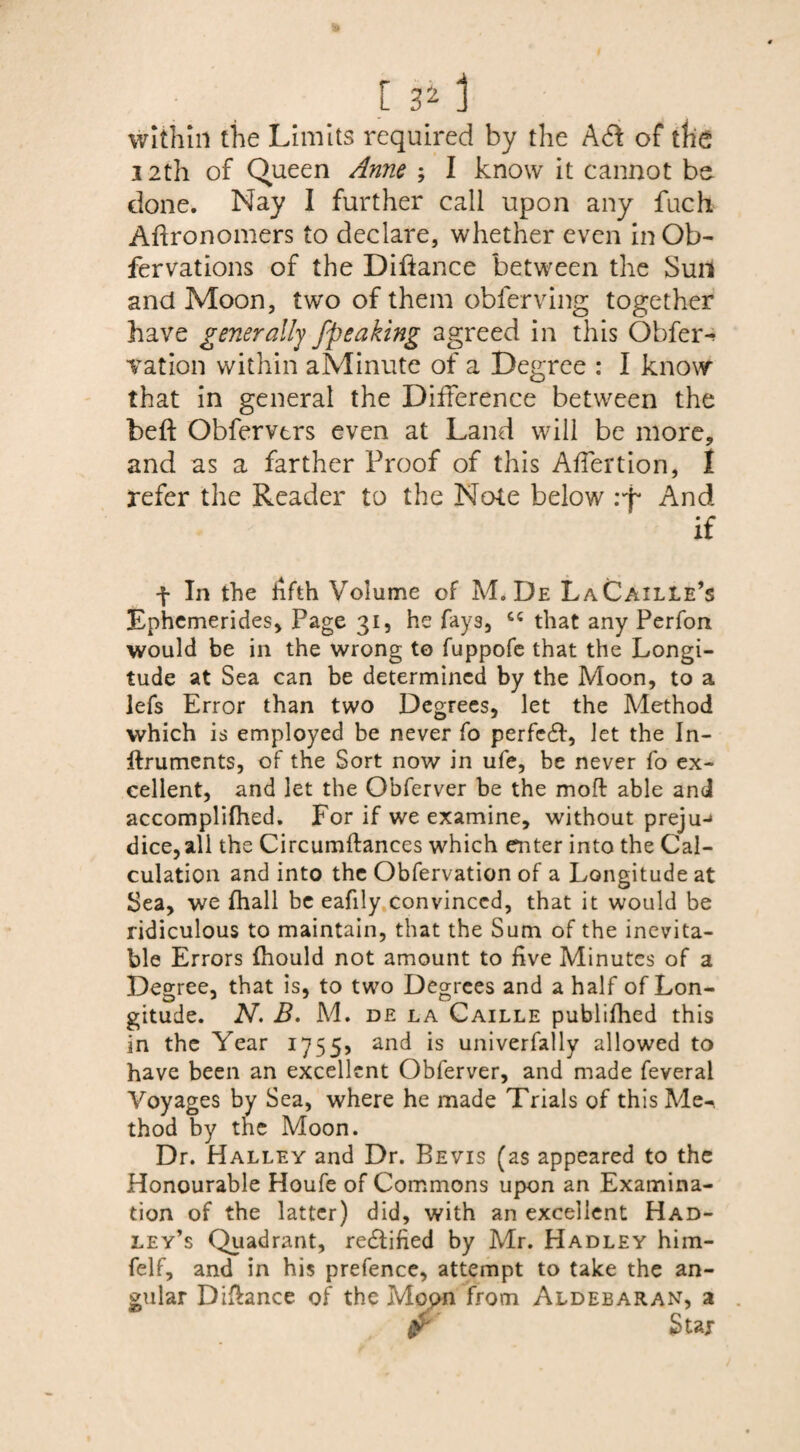 within the Limits required by the Ad of tfie 12th of Queen Anne ; I know it cannot be done. Nay I further call upon any fuch Affronomers to declare, whether even in Ob- fervations of the Diftance between the Sun and Moon, two of them obferving together have generally /peaking agreed in this Obser¬ vation within aMinute of a Degree : I know that in general the Difference between the bed Obfervtrs even at Land will be more, and as a farther Proof of this AfTertion, 1 refer the Reader to the Note below And if f In the fifth Volume of M. De LaCaille’s Ephemerides, Page 31, he fays, cs that any Perfon would be in the wrong to fuppofe that the Longi¬ tude at Sea can be determined by the Moon, to a lefs Error than two Degrees, let the Method which is employed be never fo perfedf, let the In- ftruments, of the Sort now in ufe, be never fo ex¬ cellent, and let the Obferver be the moft able and accomplifhed. For if we examine, without preju-* dice, all the Circumftances which enter into the Cal¬ culation and into the Obfervation of a Longitude at Sea, we fhall be eafily convinced, that it would be ridiculous to maintain, that the Sum of the inevita¬ ble Errors fhould not amount to five Minutes of a Degree, that is, to two Degrees and a half of Lon¬ gitude. N’. B. M. de la Caille publifhed this in the Year 17555 and is univerfally allowed to have been an excellent Obferver, and made feveral Voyages by Sea, where he made Trials of this Me¬ thod by the Moon. Dr. Halley and Dr. Bevis (as appeared to the Honourable Houfe of Commons upon an Examina¬ tion of the latter) did, with an excellent Had¬ ley’s Quadrant, redtified by Mr. Hadley him- felf, and in his prefence, attempt to take the an¬ gular Diftance of the Mopn from Aldebaran, a fr Stax