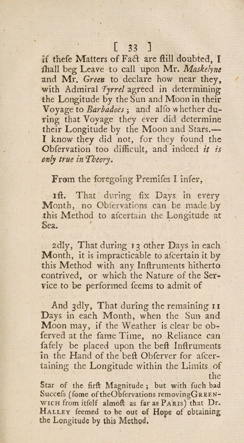 if thefe Matters of Fa6l are flill doubted, I fhall beg Leave to call upon Mr. Maskelyne and Mr. Green to declare how near they, with Admiral Tyrrel agreed in determining the Longitude by the Sun and Moon in their Voyage to Barbadoes ; and alfo whether du¬ ring that Voyage they ever did determine their Longitude by the Moon and Stars.— I know they did not, for they found the Obfervation too difficult, and indeed it is only true in ‘Theory« From the foregoing Premifes I infer, 2 ft. That during fix Days in every Month, no Obfervations can be made by this Method to afcertain the Longitude at Sea. 2dly, That during T3 other Days in each Month, it is impracticable to afcertain it by this Method with any Inftruments hitherto contrived, or which the Nature of the Ser¬ vice to be performed feems to admit of And 3dly, That during the remaining 11 Days in each Month, when the Sun* and Moon may, if the Weather is clear be ob- ferved at the fame Time, no Reliance can fafely be placed upon the beft Inftruments In the Hand of the beft Obferver for afcer- taining the Longitude within the Limits of the Star of the firft Magnitude ; but with fuch bad Succefs (fome oftheObfervations removingGREEN- wich from itfelf almofl: as far as Paris) that Dr. Halley feemed to be out of Hope of obtaining the Longitude by this Method,