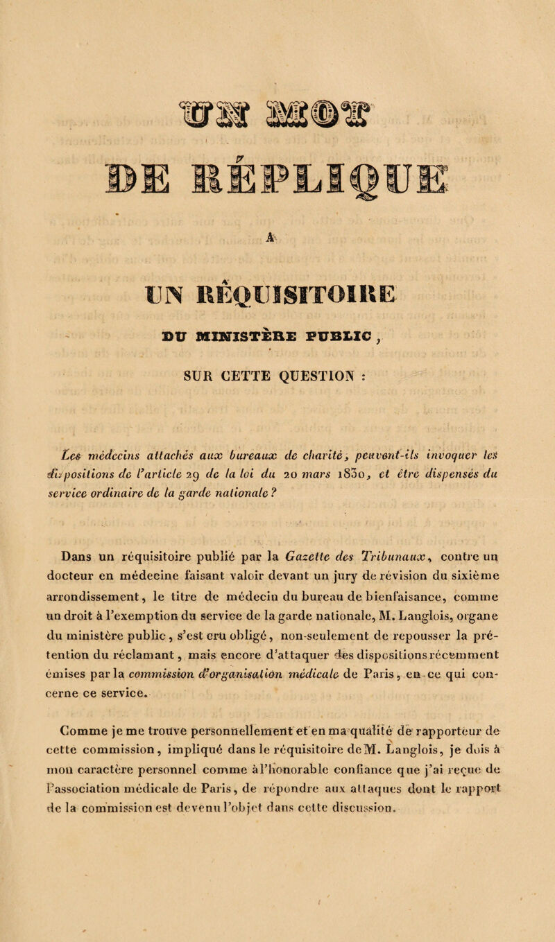 UN RÉQUISITOIRE BU MINISTÈRE PUBLIC , SUR CETTE QUESTION : Les médecins attachés aux bureaux de charité, peuvent-ils invoquer les dispositions de l’article 29 de la loi du 20 mars i83o^ et être dispensés du service ordinaire de la garde nationale ? Dans un réquisitoire publié par la Gazette des Tribunaux, contre un docteur en médecine faisant valoir devant un jury de révision du sixième arrondissement, le titre de médecin du bureau de bienfaisance, comme un droit à l’exemption du service de la garde nationale, M. Langlois, organe du ministère public, s’est crû obligé, non-seulement de x’epousser la pré¬ tention du réclamant, mais encore d’attaquer dés dispositions récemment émises parla commission d’organisation médicale de Paris, en ce qui con¬ cerne ce service. Comme je me trouve personnellement et en ma qualité de rapporteur de cette commission, impliqué dans le réquisitoire deM. Langlois, je dois à mon caractère personnel comme à l’honorable confiance que j’ai reçue de l’association médicale de Paris, de répondre aux attaques dont le rapport de la commission est devenu l’objet dans cette discussion.