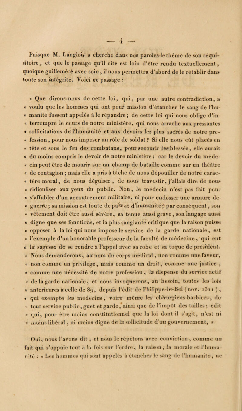 Puisque M. Langlois a cherche dans nos paroles*le thème de son réqui¬ sitoire., et que le passage qu’il cite est loin d’ètre rendu textuellement, quoique guillemélé avec soin , il nous permettra d’abord de le rétablir dans toute son intégrité. Voici ce passage : « Que dirons-nous de cette loi, qui, par une autre contradiction, a « voulu que les hommes qui ont pou? mission d’étancher le sang de l’hu- « manité fussent appelés à le répandre; de cette loi qui nous oblige d’in « terrompre le cours de notre ministère, qui nous arrache aux pressantes « sollicitations de l’humanité et aux devoirs les plus sacrés de notre pre- « fession , pour nous imposer un rôle de soldat ? Si elle nous eût placés en « tête et sous le feu des combat ans, pour secourir les blessés, elle aurait « du moins compris le devoir de notre ministère ; car le devoir du méde- « cinpeut être de mourir sur un champ de bataille comme sur un théâtre « de contagion ; mais elle a pris à tâche de nous dépouiller de notre carac- « tère moral, de nous déguiser , de nous travtstir, j’allais dire de nous « ridiculiser aux yeux du public. Non , le médecin n’est pas fait pour « s’affubler d’un accoutrement militaire, ni pour endosser une armure de- u guerre ; sa mission est toute dcpa?x*et d’humanité ' par conséquent, son « vêtement doit être aussi sévère, sa tenue aussi grave, son langage aussi » digne que ses fonctions, et la plus sanglante critique que la raison puisse « opposer à la loi qui nous impose le service de la garde nationale, est « l’exemple d’un honorable professeur de la faculté de médecine , qui eut « lst sagesse de se rendre à l’appel avec sa robe et sa toque de président. * Nous demanderons, au nom du corps médical, non comme une faveur, u non comme un privilège, mais comme un droit, comme une justice , « comme une nécessité de notre profession, la dispense du service actif « de la garde nationale, et nous invoquerons, au besoin, toutes les lois * antérieures â celle de 89, depuis l’édit de Philippe-le-Bel ( nov. i5ii), « qui exempte les médecins , voire même les chirurgien s-barbiers, de 1: tout service public, guet et garde, ainsi que de l’impôt des tailles ; édit « qui, pour être moins constitutionnel que la loi dont il s’agit, n’est ni s moins libéral , ni moins digne de la sollicitude d’un gouvernement, » Oui, nous l'avons dit , et nous le répétons avec conviction , comme un fait qui s’appuie tout à la fois sur l’ordre, la raison, la morale et l’huma cité : « Les hommes qui sont appelés à étancher le sang de l’humanité, ne