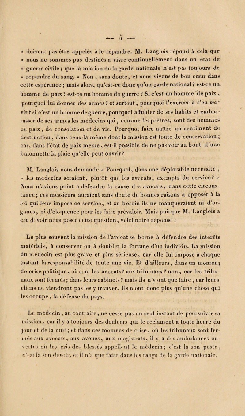 * doivent pas être appelés à le répandre. M. Langlois répond à cela que « nous ne sommes pas destinés à vivre continuellement dans un état de « guerre civile ; que la mission de la garde nationale n’est pas toujours de « répandre du sang. » Non , sans doute, et nous vivons de bon cœur dans cette espérance ; mais alors, qu’est-ce donc qu’un garde national ? est-ce un homme de paix ? est-ce un homme de guerre ? Si c’est un homme de paix , pourquoi lui donner des armes ? et surtout, pourquoi l’exercer à s’en ser~ vir ? si c’est un homme de guerre, pourquoi affubler de ses habits et embar¬ rasser de ses armes les médecins qui, comme les prêtres, sont des hommes oe paix, de consolation et de vie. Pourquoi faire naître un sentiment de destruction, dans ceux-là' même dont la mission est toute de conservation à car, dans l’état de paix même , est-il possible de ne pas voir au bout d’une baïonnette la plaie qu’elle peut ouvrir? M. Langlois nous demande « Pourquoi, dans une déplorable nécessité , « les médecins seraient, plutôt que les avocats, exempts du service? » Nous n’avions point à défendre la cause d s avocats, dans cette circons¬ tance ; ces messieurs auraient sans doute de bonnes raisons à opposer à la Ici qui leur impose ce service, et au besoin ils ne manqueraient ni d’or¬ ganes, ni d’éloquence pour les faire prévaloir. Mais puisque M. Langlois a cru devoir nous poser cette question, voici notre réponse : Le plus souvent la mission de l’avocat se borne à défendre des intérêts matériels, à conserver ou à doubler la fortune d’un individu. La mission du médecin est plus grave et plus sérieuse, car elle lui impose à chaque instant la responsabilité de toute une vie. Et d’ailleurs, dans un moment de crise politique , où sont les avocats ? aux tribunaux ? non , car les tribu¬ naux sont fermés ; dans leurs cabinets ? mais ils n’y ont que faire , car leurs cliens ne viendront pas les y trouver. Ils n’ont donc plus qu’une chose qui les occupe, la défense du pays. Le médecin , au contraire, ne cesse pas un seul instant de poursuivre sa mission, car il y a toujours des douleurs qui le réclament à toute heure du jour et de la nuit ; et dans ces momens de crise, où les tribunaux sont fer¬ més aux avocats, aux avoués, aux magistrats, il y a des ambulances ou¬ vertes où les cris des blessés appellent le médecin; c’est là son poste, c’est la son devoir, et il n’a que faire dans les rangs de lu garde nationale.