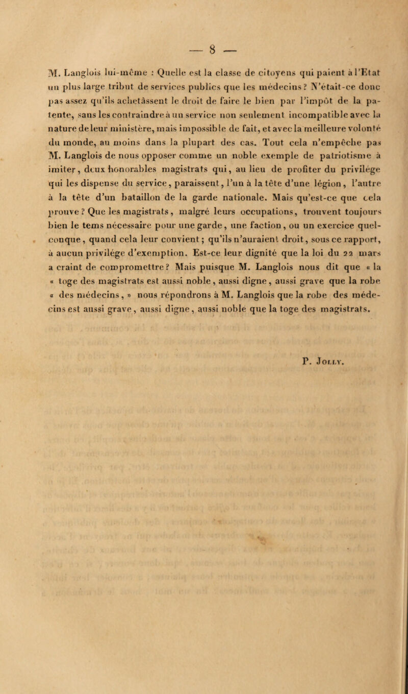 8 — M. Langlois lui-même : Quelle est la classe de citoyens qui paient à l'Etat un plus large tribut de services publics que les médecins? N’était-ce donc pas assez qu’ils achetassent le droit de faire le bien par l’impôt de la pa¬ tente, sans les contraindre à un service non seulement incompatible avec la nature deleur ministère, mais impossible de fait, et avec la meilleure volonté du monde, au moins dans la plupart des cas. Tout cela n’empêche pas M. Langlois de nous opposer comme un noble exemple de patriotisme à imiter, deux honorables magistrats qui, au lieu de profiter du privilège qui les dispense du service, paraissent, l’un à la tête d’une légion, l’autre à la tête d’un bataillon de la garde nationale. Mais qu’est-ce que cela prouve ? Que les magistrats , malgré leurs occupations, trouvent toujours bien le tems nécessaire pour une garde, une faction, ou un exercice quel¬ conque, quand cela leur convient; qu’ils n’auraient droit, sous ce rapport, à aucun privilège d’exemption. Est-ce leur dignité que la loi du 22 mars a craint de compromettre? Mais puisque M. Langlois nous dit que « la « toge des magistrats est aussi noble, aussi digne, aussi grave que la robe a des médecins, » nous répondrons à M. Langlois que la robe des méde¬ cins est aussi grave, aussi digne, aussi noble que la toge des magistrats. P. Joci.Y.