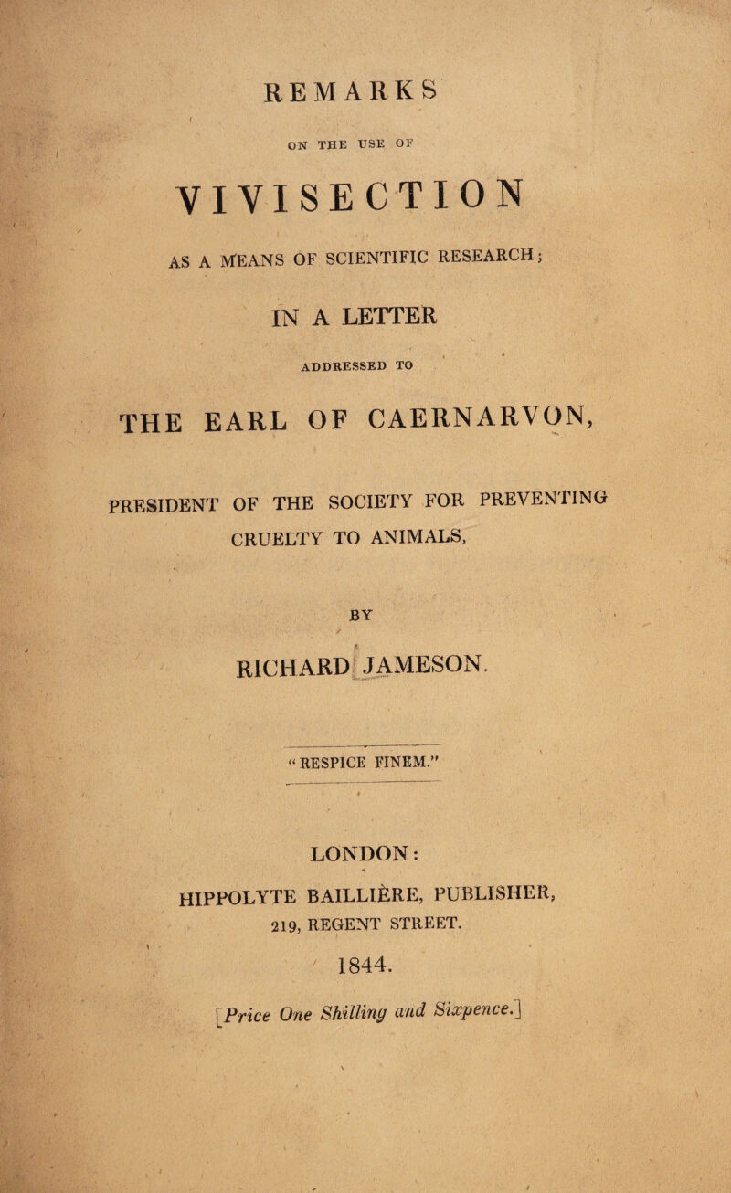 REMARKS ON THE USE OF VIVISECTION AS A MEANS OF SCIENTIFIC RESEARCH; IN A LETTER ADDRESSED TO THE EARL OF CAERNARVON, PRESIDENT OF THE SOCIETY FOR PREVENTING CRUELTY TO ANIMALS, BY RICHARD JAMESON, “RESPITE FINEM.” LONDON: HIPPOLYTE BAILLljfeRE, PUBLISHER, 219, REGENT STREET. 1844. [Price One Shilling and Sixpence.]