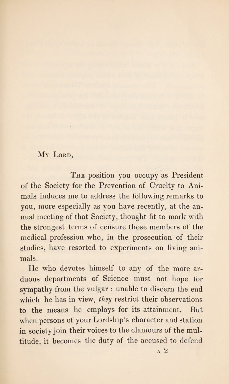 My Lord, The position you occupy as President of the Society for the Prevention of Cruelty to Ani¬ mals induces me to address the following remarks to you, more especially as you have recently, at the an¬ nual meeting of that Society, thought fit to mark with the strongest terms of censure those members of the medical profession who, in the prosecution of their studies, have resorted to experiments on living ani¬ mals. He who devotes himself to any of the more ar¬ duous departments of Science must not hope for sympathy from the vulgar : unable to discern the end which he has in view, they restrict their observations to the means he employs for its attainment. But when persons of your Lordship’s character and station in society join their voices to the clamours of the mul¬ titude, it becomes the duty of the accused to defend