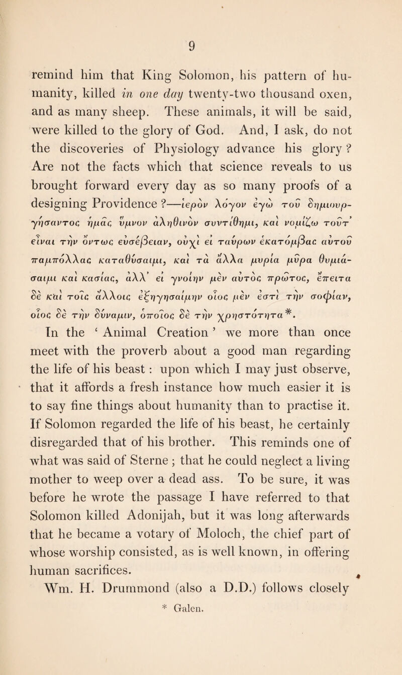 remind him that King Solomon, his pattern of hu¬ manity, killed in one day twenty-two thousand oxen, and as many sheep. These animals, it will be said, were killed to the glory of God. And, I ask, do not the discoveries of Physiology advance his glory ? Are not the facts which that science reveals to us brought forward every day as so many proofs of a designing Providence ?—lepov \6yov eyw tov Sripuwp- yricravTOC, ppdc, vpvov aXrjOwov GvvriOrjpi, Kal uopl^oj tovt elvai Trjv optwq evaefleiav, ouyt ei ravpiov eicaTopfiac avrov 7rap,7r6Waci KctTciOvGaipi, ica\ ra aWa pvpla pvpa Ovpia- craipi /cat KacFiaQ, aAA et ypon]P pep avroQ irpwTOC,, ebreiTa Se K'ai tolc aAAoic, e^rjyrjcraiprjp oloq pep earl Tpp cro(plav, oioc, c)e rpv Svvapiv, otto7oq Se ttjp y^piqcjTOTyiTa A In the c Animal Creation ’ we more than once meet with the proverb about a good man regarding the life of his beast : upon which I may just observe, that it affords a fresh instance how much easier it is to say fine things about humanity than to practise it. If Solomon regarded the life of his beast, he certainly disregarded that of his brother. This reminds one of what was said of Sterne ; that he could neglect a living mother to weep over a dead ass. To be sure, it was before he wrote the passage I have referred to that Solomon killed Adonijah, but it was long afterwards that he became a votary of Moloch, the chief part of whose worship consisted, as is well known, in offering human sacrifices. Wm. H. Drummond (also a D.D.) follows closely * Galen.