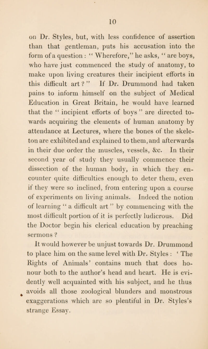 on Dr. Styles, but, with less confidence of assertion than that gentleman, puts his accusation into the form of a question : “ Wherefore,” he asks, “ are boys, who have just commenced the study of anatomy, to make upon living creatures their incipient efforts in this difficult art ? ” If Dr. Drummond had taken pains to inform himself on the subject of Medical Education in Great Britain, he would have learned that the “ incipient efforts of boys ” are directed to¬ wards acquiring the elements of human anatomy by attendance at Lectures, where the bones of the skele¬ ton are exhibited and explained to them, and afterwards in their due order the muscles, vessels, &c. In their second year of study they usually commence their dissection of the human body, in which they en¬ counter quite difficulties enough to deter them, even if they were so inclined, from entering upon a course of experiments on living animals. Indeed the notion of learning “ a difficult art ” by commencing with the most difficult portion of it is perfectly ludicrous. Did the Doctor begin his clerical education by preaching sermons ? It would however be unjust towards Dr. Drummond to place him on the same level with Dr. Styles : ‘ The Rights of Animals’ contains much that does ho¬ nour both to the author’s head and heart. He is evi¬ dently well acquainted with his subject, and he thus avoids all those zoological blunders and monstrous exaggerations which are so plentiful in Dr. Styles’s strange Essay.