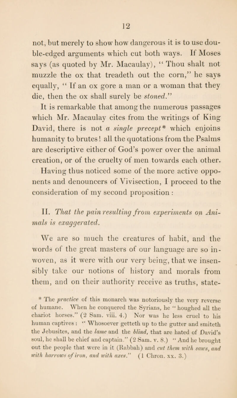not, but merely to show how dangerous it is to use dou¬ ble-edged arguments which cut both ways. If Moses says (as quoted by Mr. Macaulay), “ Thou shalt not muzzle the ox that treadeth out the corn,” he says equally, “ If an ox gore a man or a woman that they die, then the ox shall surely he stoned.” It is remarkable that among the numerous passages which Mr. Macaulay cites from the writings of King David, there is not a single precept* which enjoins humanity to brutes! all the quotations from the Psalms are descriptive either of God’s power over the animal creation, or of the cruelty of men towards each other. Having thus noticed some of the more active oppo¬ nents and denouncers of Vivisection, I proceed to the consideration of my second proposition : II. That the pain resulting from experiments on Ani¬ mals is exaggerated. We are so much the creatures of habit, and the words of the great masters of our language are so in- woven, as it were with our very being, that we insen¬ sibly take our notions of history and morals from them, and on their authority receive as truths, state- * The practice of this monarch was notoriously the very reverse of humane. When he conquered the Syrians, he “ houghed all the chariot horses.” (2 Sam. viii. 4.) Nor was he less cruel to his human captives : “ Whosoever getteth up to the gutter and smiteth the Jebusites, and the lame and the blind, that are hated of David’s soul, he shall be chief and captain.” (2 Sam. v. 8.) “ And he brought out the people that were in it (Kabbah) and cut them with saws, and with harrows of iron, and with axes” (1 Chron. xx. 3.)