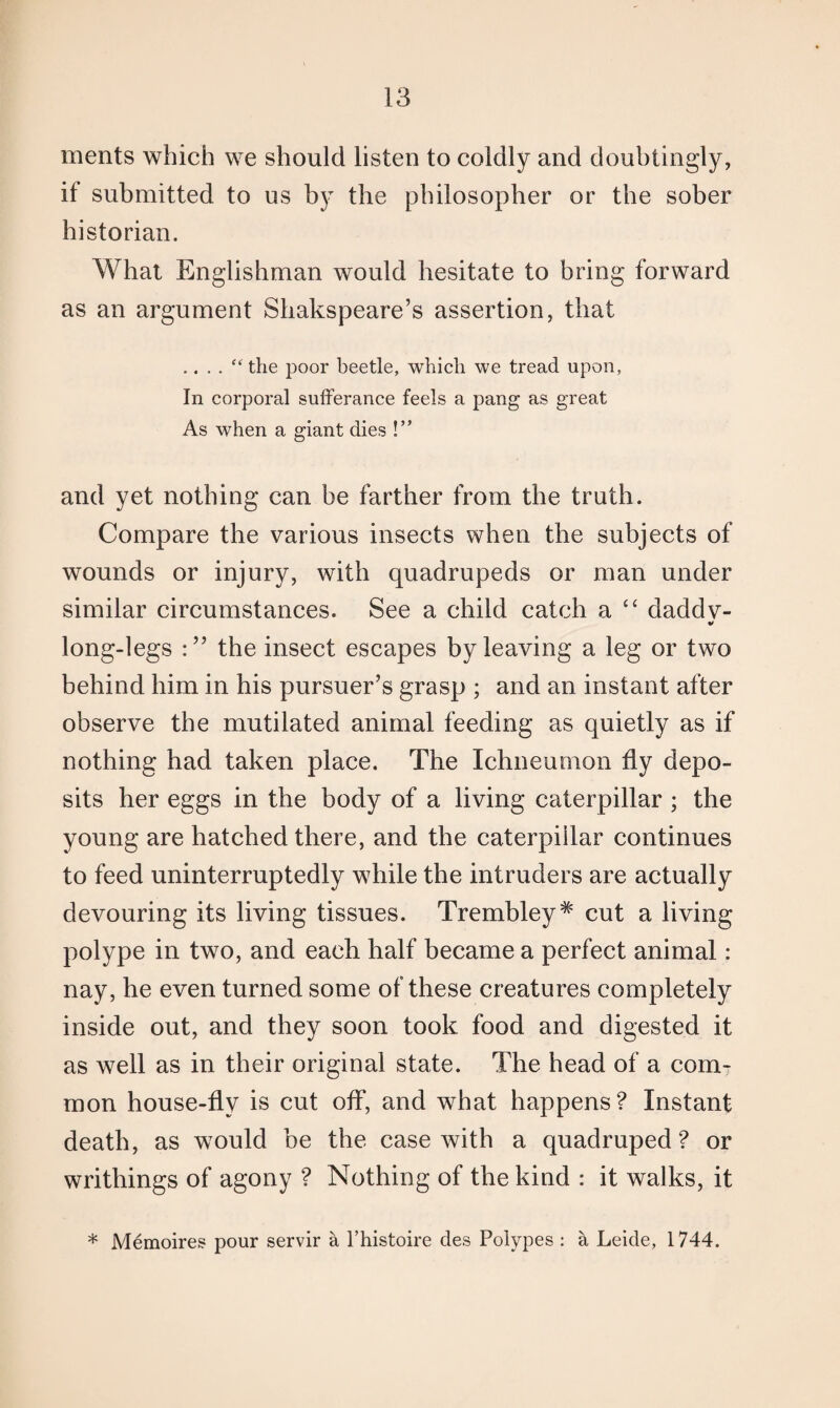 merits which we should listen to coldly and doubtingly, if submitted to us by the philosopher or the sober historian. What Englishman would hesitate to bring forward as an argument Shakspeare’s assertion, that .“ the poor beetle, which we tread upon, In corporal sufferance feels a pang as great As when a giant dies !” and yet nothing can be farther from the truth. Compare the various insects when the subjects of wounds or injury, with quadrupeds or man under similar circumstances. See a child catch a “ daddv- V long-legs the insect escapes by leaving a leg or two behind him in his pursuer’s grasp ; and an instant after observe the mutilated animal feeding as quietly as if nothing had taken place. The Ichneumon fly depo¬ sits her eggs in the body of a living caterpillar ; the young are hatched there, and the caterpillar continues to feed uninterruptedly while the intruders are actually devouring its living tissues. Trembley# cut a living polype in two, and each half became a perfect animal: nay, he even turned some of these creatures completely inside out, and they soon took food and digested it as well as in their original state. The head of a com¬ mon house-fly is cut off, and what happens? Instant death, as would be the case with a quadruped ? or writhings of agony ? Nothing of the kind : it walks, it * Memoires pour servir a l’histoire des Polypes : a Leide, 1744.