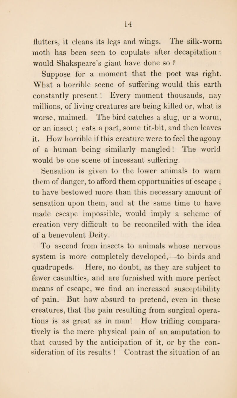 flutters, it cleans its legs and wings. The silk-worm moth has been seen to copulate after decapitation : would Shakspeare’s giant have done so ? Suppose for a moment that the poet was right. What a horrible scene of suffering would this eartli constantly present ! Every moment thousands, nay millions, of living creatures are being killed or, what is worse, maimed. The bird catches a slug, or a worm, or an insect; eats a part, some tit-bit, and then leaves it. How horrible if this creature were to feel the agony of a human being similarly mangled! The world would be one scene of incessant suffering. Sensation is given to the lower animals to warn them of danger, to afford them opportunities of escape ; to have bestowed more than this necessary amount of sensation upon them, and at the same time to have made escape impossible, would imply a scheme of creation very difficult to be reconciled with the idea of a benevolent Deity. To ascend from insects to animals whose nervous system is more completely developed,—to birds and quadrupeds. Here, no doubt, as they are subject to fewer casualties, and are furnished with more perfect means of escape, we find an increased susceptibility of pain. But how absurd to pretend, even in these creatures, that the pain resulting from surgical opera¬ tions is as great as in man! How trifling compara¬ tively is the mere physical pain of an amputation to that caused by the anticipation of it, or by the con¬ sideration of its results ! Contrast the situation of an