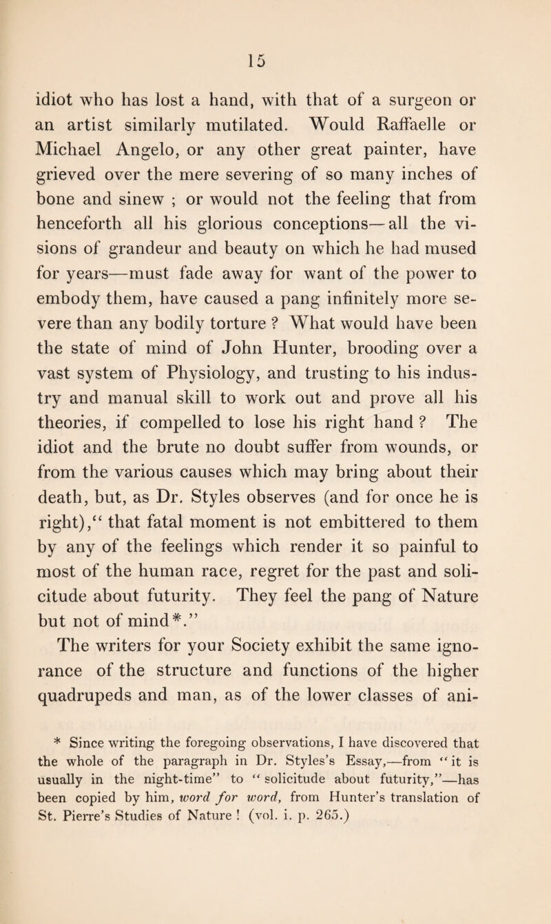 idiot who has lost a hand, with that of a surgeon or an artist similarly mutilated. Would Raffaelle or Michael Angelo, or any other great painter, have grieved over the mere severing of so many inches of bone and sinew ; or would not the feeling that from henceforth all his glorious conceptions—all the vi¬ sions of grandeur and beauty on which he had mused for years—must fade away for want of the power to embody them, have caused a pang infinitely more se¬ vere than any bodily torture ? What would have been the state of mind of John Hunter, brooding over a vast system of Physiology, and trusting to his indus¬ try and manual skill to work out and prove all his theories, if compelled to lose his right hand ? The idiot and the brute no doubt suffer from wounds, or from the various causes which may bring about their death, but, as Dr. Styles observes (and for once he is right)/4 that fatal moment is not embittered to them by any of the feelings which render it so painful to most of the human race, regret for the past and soli¬ citude about futurity. They feel the pang of Nature but not of mind#.” The writers for your Society exhibit the same igno¬ rance of the structure and functions of the higher quadrupeds and man, as of the lower classes of ani- * Since writing the foregoing observations, I have discovered that the whole of the paragraph in Dr. Styles’s Essay,—from “it is usually in the night-time” to “ solicitude about futurity,”—has been copied by him, word for word, from Hunter’s translation of St. Pierre’s Studies of Nature ! (vol. i. p. 265.)