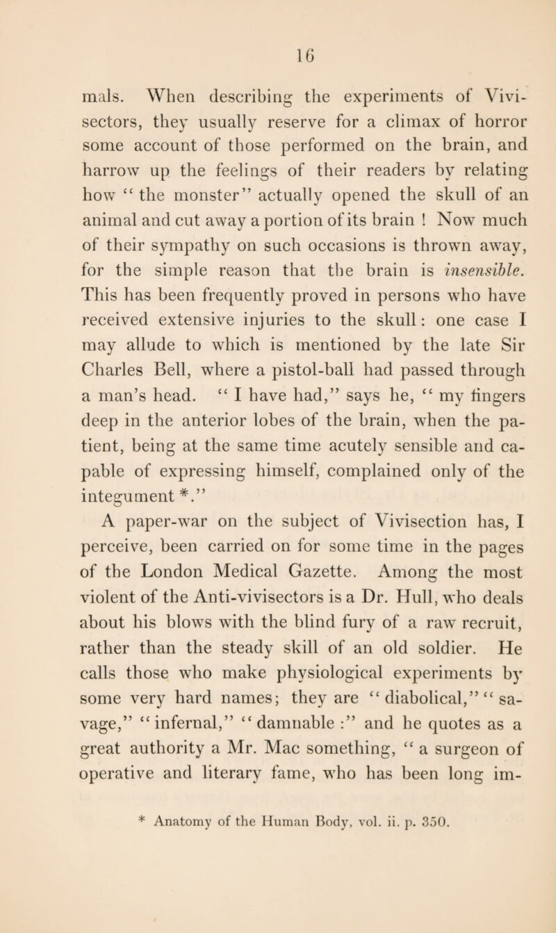 mals. When describing the experiments of Vivi- sectors, they usually reserve for a climax of horror some account of those performed on the brain, and harrow up the feelings of their readers by relating how c‘ the monster” actually opened the skull of an animal and cut away a portion of its brain ! Now much of their sympathy on such occasions is thrown away, for the simple reason that the brain is insensible. This has been frequently proved in persons who have received extensive injuries to the skull: one case I may allude to which is mentioned by the late Sir Charles Bell, where a pistol-ball had passed through a man’s head. “ I have had,” says he, “ my lingers deep in the anterior lobes of the brain, when the pa¬ tient, being at the same time acutely sensible and ca¬ pable of expressing himself, complained only of the integument A paper-war on the subject of Vivisection has, I perceive, been carried on for some time in the pages of the London Medical Gazette. Among the most violent of the Anti-vivisectors is a Dr. Hull, who deals about his blows with the blind fury of a raw recruit, rather than the steady skill of an old soldier. He calls those who make physiological experiments by some very hard names; they are “ diabolical,” “ sa¬ vage,” “infernal,” “damnable :” and he quotes as a great authority a Mr. Mac something, “ a surgeon of operative and literary fame, who has been long im- * Anatomy of the Human Body, vol. ii. p. 350.