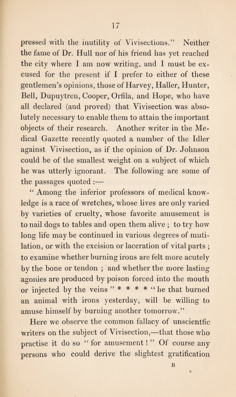 pressed with the inutility of Vivisections,” Neither the fame of Dr. Hull nor of his friend has yet reached the city where I am now writing, and I must be ex¬ cused for the present if I prefer to either of these gentlemen’s opinions, those of Harvey, Haller, Hunter, Bell, Dupuytren, Cooper, Orfila, and Hope, who have all declared (and proved) that Vivisection was abso¬ lutely necessary to enable them to attain the important objects of their research. Another writer in the Me¬ dical Gazette recently quoted a number of the Idler against Vivisection, as if the opinion of Dr. Johnson could be of the smallest weight on a subject of which he was utterly ignorant. The following are some of the passages quoted :— “ Among the inferior professors of medical know¬ ledge is a race of wretches, whose lives are only varied by varieties of cruelty, whose favorite amusement is to nail dogs to tables and open them alive ; to try how long life may be continued in various degrees of muti¬ lation, or with the excision or laceration of vital parts ; to examine whether burning irons are felt more acutely by the bone or tendon ; and whether the more lasting agonies are produced by poison forced into the mouth or injected by the veins ” # # # * “ he that burned an animal with irons yesterday, will be willing to amuse himself by burning another tomorrow.” Here we observe the common fallacy of unscientfic writers on the subject of Vivisection,—that those who practise it do so “ for amusement ! ” Of course any persons who could derive the slightest gratification B