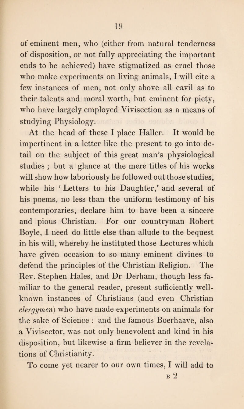 of eminent men, who (either from natural tenderness of disposition, or not fully appreciating the important ends to be achieved) have stigmatized as cruel those who make experiments on living animals, I will cite a few instances of men, not only above all cavil as to their talents and moral worth, but eminent for piety, who have largely employed Vivisection as a means of studying Physiology. At the head of these I place Haller. It would be impertinent in a letter like the present to go into de¬ tail on the subject of this great man’s physiological studies ; but a glance at the mere titles of his works will show how laboriously he followed out those studies, while his 4 Letters to his Daughter,’ and several of his poems, no less than the uniform testimony of his contemporaries, declare him to have been a sincere and pious Christian. For our countryman Robert Boyle, I need do little else than allude to the bequest in his will, whereby he instituted those Lectures which have given occasion to so many eminent divines to defend the principles of the Christian Religion. The Rev. Stephen Hales, and Dr Derham, though less fa¬ miliar to the general reader, present sufficiently well- known instances of Christians (and even Christian clergymen) who have made experiments on animals for the sake of Science : and the famous Boerhaave, also a Vivisector, was not only benevolent and kind in his disposition, but likewise a firm believer in the revela¬ tions of Christianity. To come yet nearer to our own times, I will add to b 2