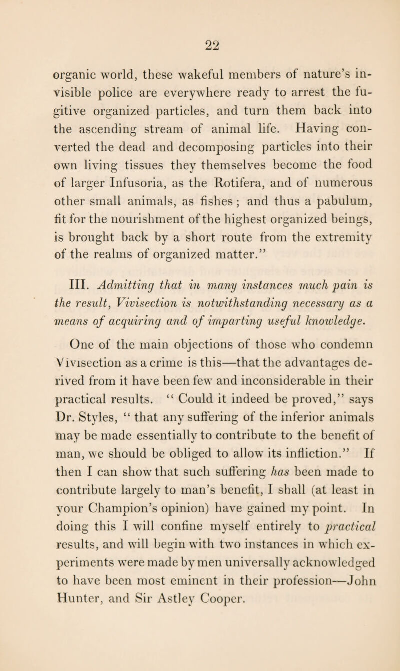 organic world, these wakeful members of nature’s in¬ visible police are everywhere ready to arrest the fu¬ gitive organized particles, and turn them back into the ascending stream of animal life. Having con¬ verted the dead and decomposing particles into their own living tissues they themselves become the food of larger Infusoria, as the Rotifera, and of numerous other small animals, as fishes ; and thus a pabulum, fit for the nourishment of the highest organized beings, is brought back by a short route from the extremity of the realms of organized matter.” III. Admitting that in many instances much pain is the result, Vivisection is notwithstanding necessary as a means of acquiring and of imparting useful knowledge. One of the main objections of those who condemn Vivisection as a crime is this—that the advantages de¬ rived from it have been few and inconsiderable in their practical results. “ Could it indeed be proved,” says Dr. Styles, “ that any suffering of the inferior animals may be made essentially to contribute to the benefit of man, we should be obliged to allow its infliction.” If then I can show that such suffering has been made to contribute largely to man’s benefit, I shall (at least in your Champion’s opinion) have gained my point. In doing this I will confine myself entirely to practical results, and will begin with two instances in which ex¬ periments were made by men universally acknowledged to have been most eminent in their profession—John Hunter, and Sir Astley Cooper.