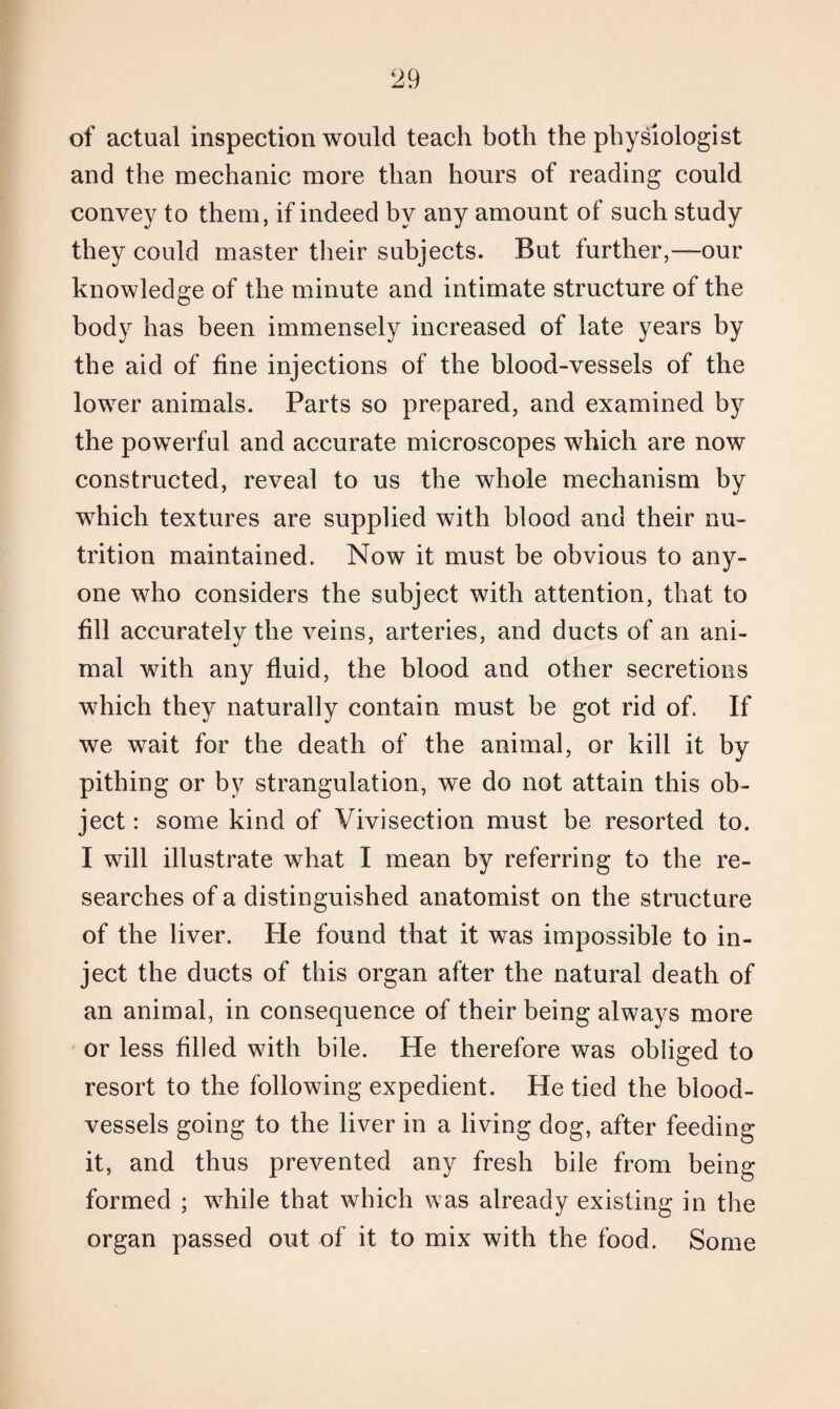 of actual inspection would teach both the physiologist and the mechanic more than hours of reading could convey to them, if indeed by any amount of such study they could master their subjects. But further,—our knowledge of the minute and intimate structure of the body has been immensely increased of late years by the aid of fine injections of the blood-vessels of the lower animals. Parts so prepared, and examined by the powerful and accurate microscopes which are now constructed, reveal to us the whole mechanism by which textures are supplied with blood and their nu¬ trition maintained. Now it must be obvious to any¬ one who considers the subject with attention, that to fill accurately the veins, arteries, and ducts of an ani¬ mal with any fluid, the blood and other secretions which they naturally contain must be got rid of. If we wait for the death of the animal, or kill it by pithing or by strangulation, we do not attain this ob¬ ject : some kind of Vivisection must be resorted to. I will illustrate what I mean by referring to the re¬ searches of a distinguished anatomist on the structure of the liver. He found that it was impossible to in¬ ject the ducts of this organ after the natural death of an animal, in consequence of their being always more or less filled with bile. He therefore was obliged to resort to the following expedient. He tied the blood¬ vessels going to the liver in a living dog, after feeding it, and thus prevented any fresh bile from being formed ; while that which was already existing in the organ passed out of it to mix with the food. Some