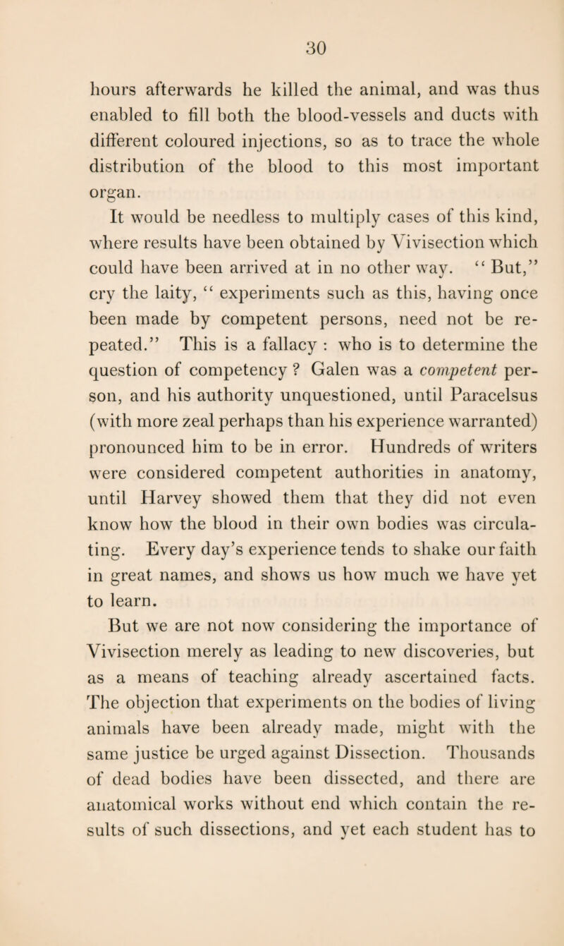 hours afterwards he killed the animal, and was thus enabled to fill both the blood-vessels and ducts with different coloured injections, so as to trace the whole distribution of the blood to this most important organ. It would be needless to multiply cases of this kind, where results have been obtained by Vivisection which could have been arrived at in no other way. “ But,” cry the laity, “ experiments such as this, having once been made by competent persons, need not be re¬ peated.” This is a fallacy : who is to determine the question of competency ? Galen was a competent per¬ son, and his authority unquestioned, until Paracelsus (with more zeal perhaps than his experience warranted) pronounced him to be in error. Hundreds of writers were considered competent authorities in anatomy, until Harvey showed them that they did not even know how the blood in their own bodies was circula¬ ting. Every day’s experience tends to shake our faith in great names, and shows us how much we have yet to learn. But we are not now considering the importance of Vivisection merely as leading to new discoveries, but as a means of teaching already ascertained facts. The objection that experiments on the bodies of living animals have been already made, might with the same justice be urged against Dissection. Thousands of dead bodies have been dissected, and there are anatomical works without end which contain the re¬ sults of such dissections, and yet each student has to