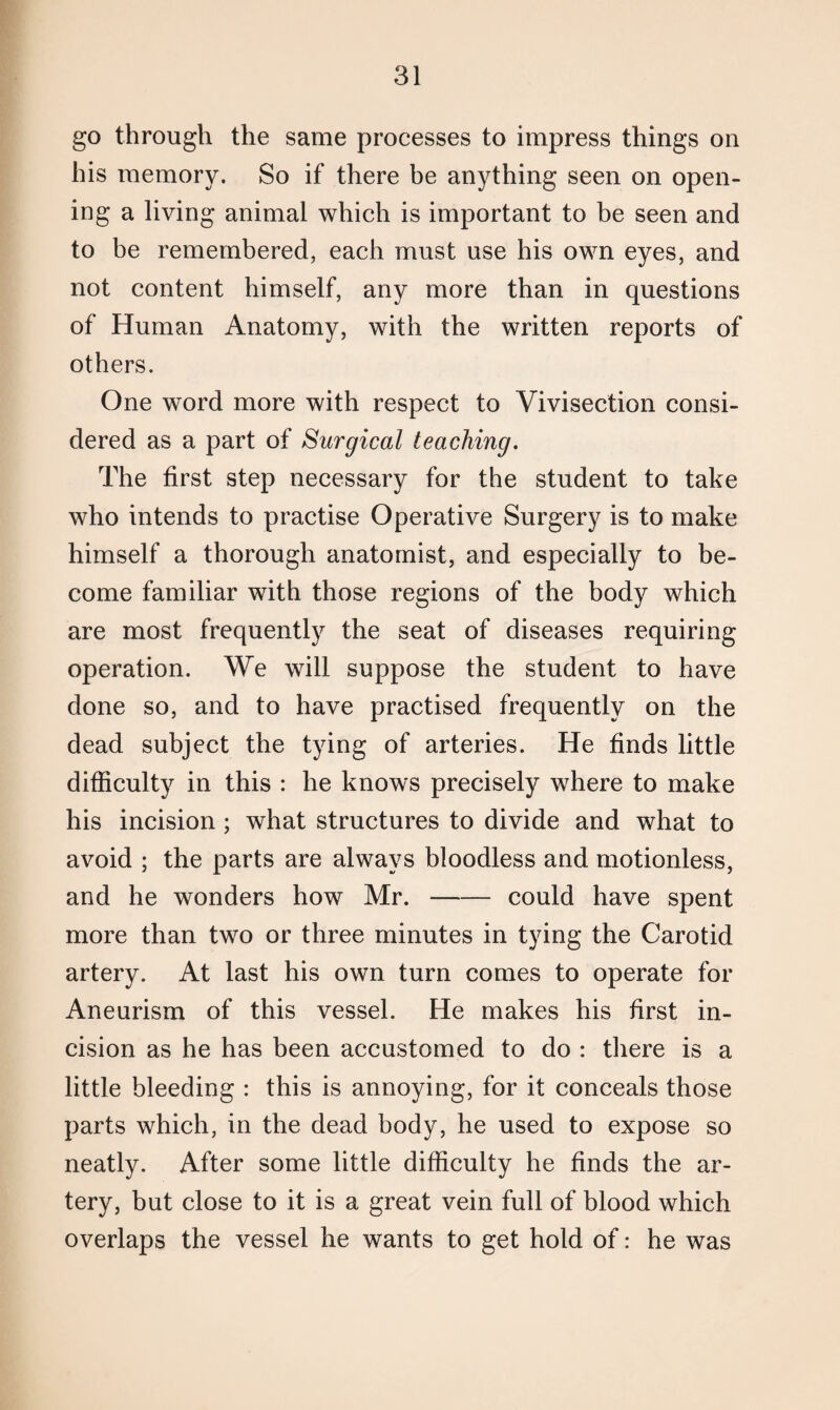 go through the same processes to impress things on his memory. So if there be anything seen on open¬ ing a living animal which is important to be seen and to be remembered, each must use his own eyes, and not content himself, any more than in questions of Human Anatomy, with the written reports of others. One word more with respect to Vivisection consi¬ dered as a part of Surgical teaching. The first step necessary for the student to take who intends to practise Operative Surgery is to make himself a thorough anatomist, and especially to be¬ come familiar with those regions of the body which are most frequently the seat of diseases requiring operation. We will suppose the student to have done so, and to have practised frequently on the dead subject the tying of arteries. He finds little difficulty in this : he knows precisely where to make his incision ; what structures to divide and what to avoid ; the parts are always bloodless and motionless, and he wonders how Mr.-could have spent more than two or three minutes in tying the Carotid artery. At last his own turn comes to operate for Aneurism of this vessel. He makes his first in¬ cision as he has been accustomed to do : there is a little bleeding : this is annoying, for it conceals those parts which, in the dead body, he used to expose so neatly. After some little difficulty he finds the ar¬ tery, but close to it is a great vein full of blood which overlaps the vessel he wants to get hold of: he was
