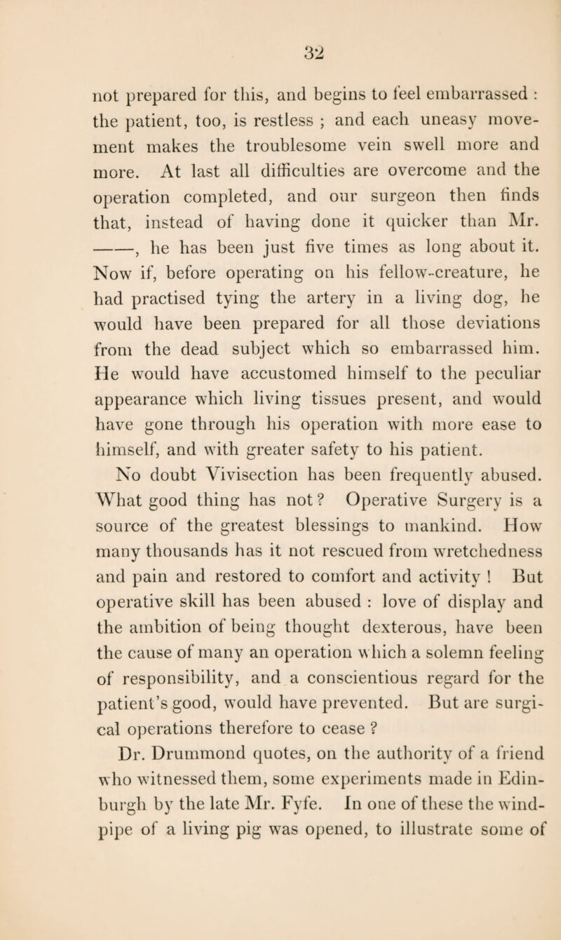 not prepared for this, and begins to feel embarrassed : the patient, too, is restless ; and each uneasy move¬ ment makes the troublesome vein swell more and more. At last all difficulties are overcome and the operation completed, and our surgeon then finds that, instead of having done it quicker than Mr. -, he has been just five times as long about it. Now if, before operating on his fellowT-creature, he had practised tying the artery in a living dog, he would have been prepared for all those deviations from the dead subject which so embarrassed him. He would have accustomed himself to the peculiar appearance which living tissues present, and would have gone through his operation with more ease to himself, and with greater safety to his patient. No doubt Vivisection has been frequently abused. What good thing has not ? Operative Surgery is a source of the greatest blessings to mankind. How many thousands has it not rescued from wretchedness and pain and restored to comfort and activity ! But operative skill has been abused : love of display and the ambition of being thought dexterous, have been the cause of many an operation which a solemn feeling of responsibility, and a conscientious regard for the patient’s good, would have prevented. But are surgi¬ cal operations therefore to cease ? Dr. Drummond quotes, on the authority of a friend who witnessed them, some experiments made in Edin¬ burgh by the late Mr. Fyfe. In one of these the wind¬ pipe of a living pig was opened, to illustrate some of